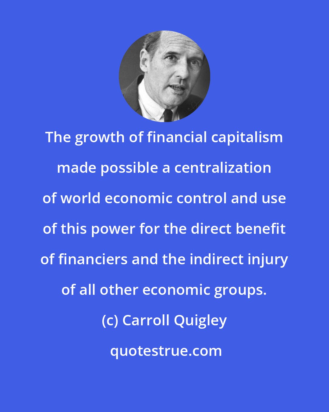 Carroll Quigley: The growth of financial capitalism made possible a centralization of world economic control and use of this power for the direct benefit of financiers and the indirect injury of all other economic groups.