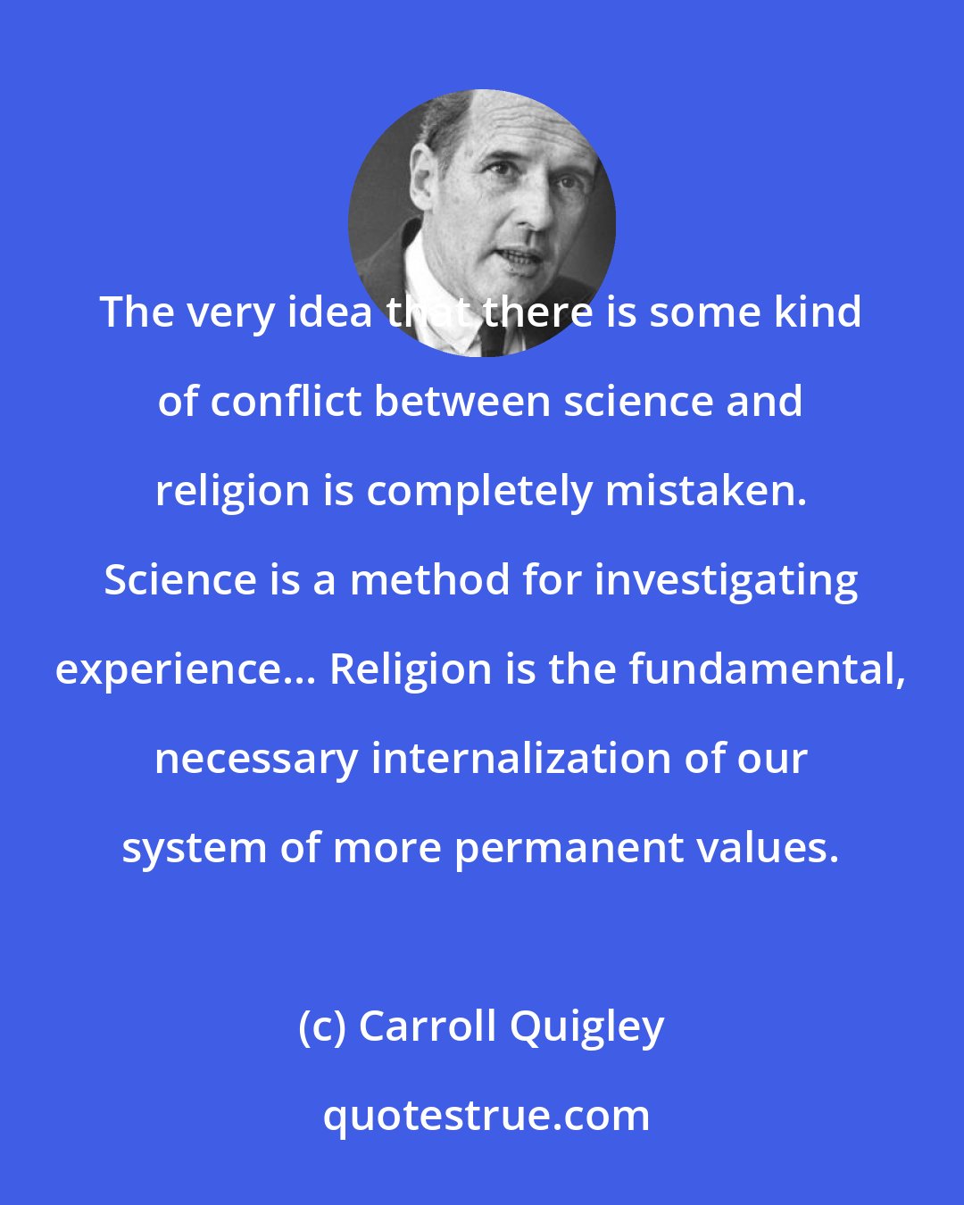 Carroll Quigley: The very idea that there is some kind of conflict between science and religion is completely mistaken. Science is a method for investigating experience... Religion is the fundamental, necessary internalization of our system of more permanent values.