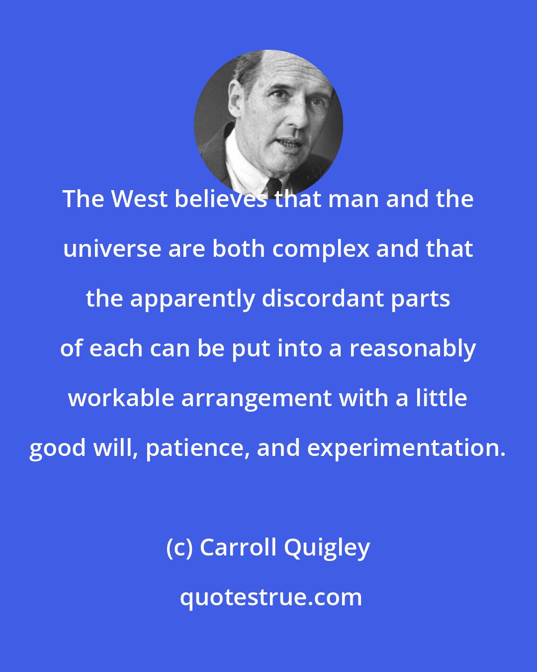Carroll Quigley: The West believes that man and the universe are both complex and that the apparently discordant parts of each can be put into a reasonably workable arrangement with a little good will, patience, and experimentation.