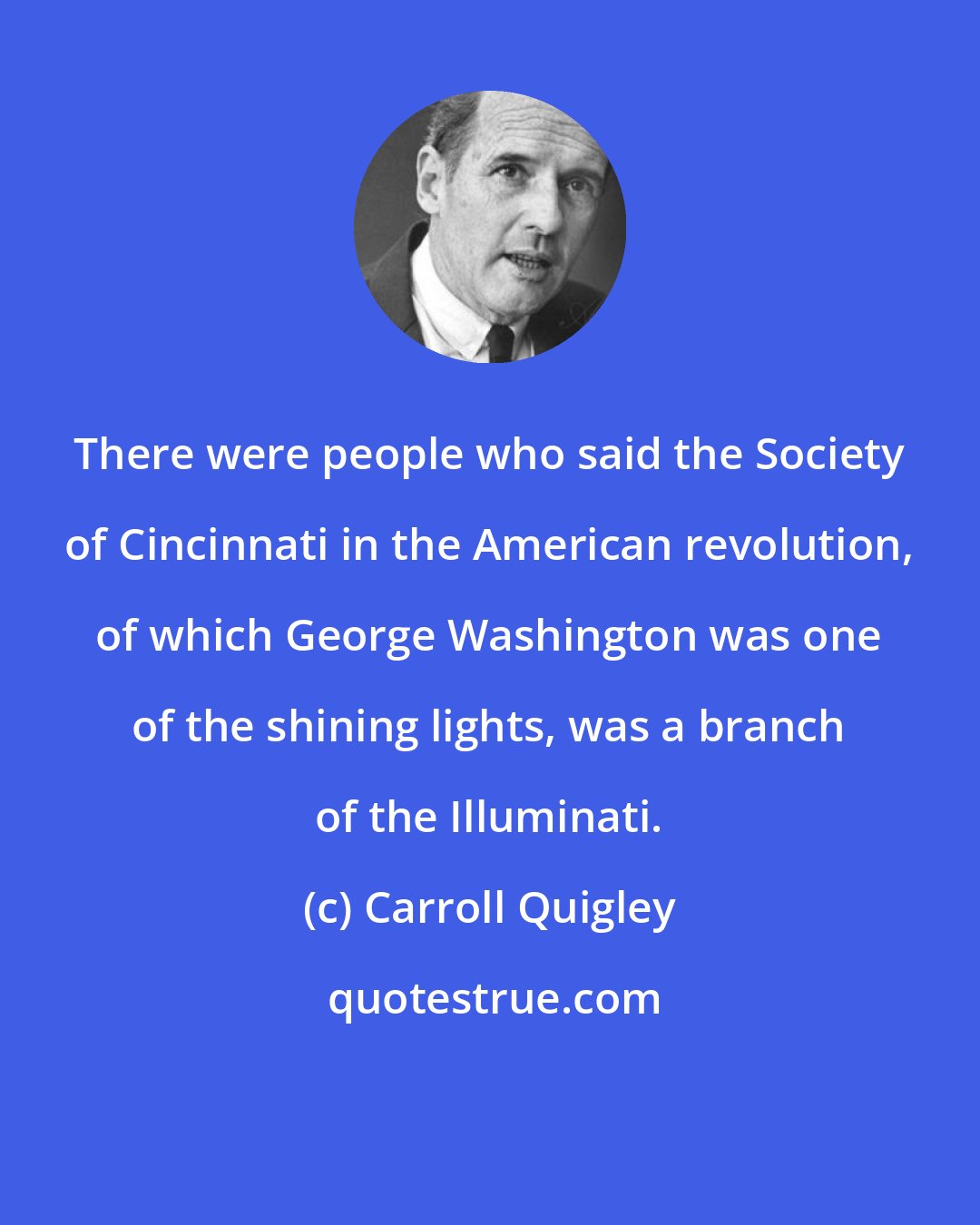 Carroll Quigley: There were people who said the Society of Cincinnati in the American revolution, of which George Washington was one of the shining lights, was a branch of the Illuminati.