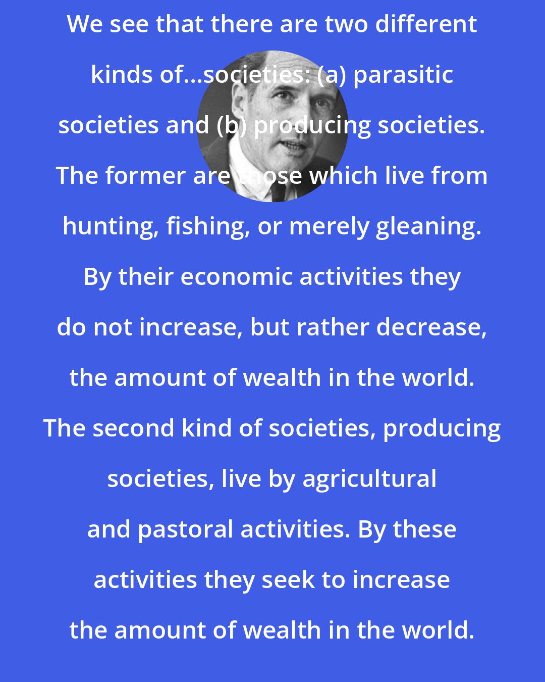 Carroll Quigley: We see that there are two different kinds of...societies: (a) parasitic societies and (b) producing societies. The former are those which live from hunting, fishing, or merely gleaning. By their economic activities they do not increase, but rather decrease, the amount of wealth in the world. The second kind of societies, producing societies, live by agricultural and pastoral activities. By these activities they seek to increase the amount of wealth in the world.