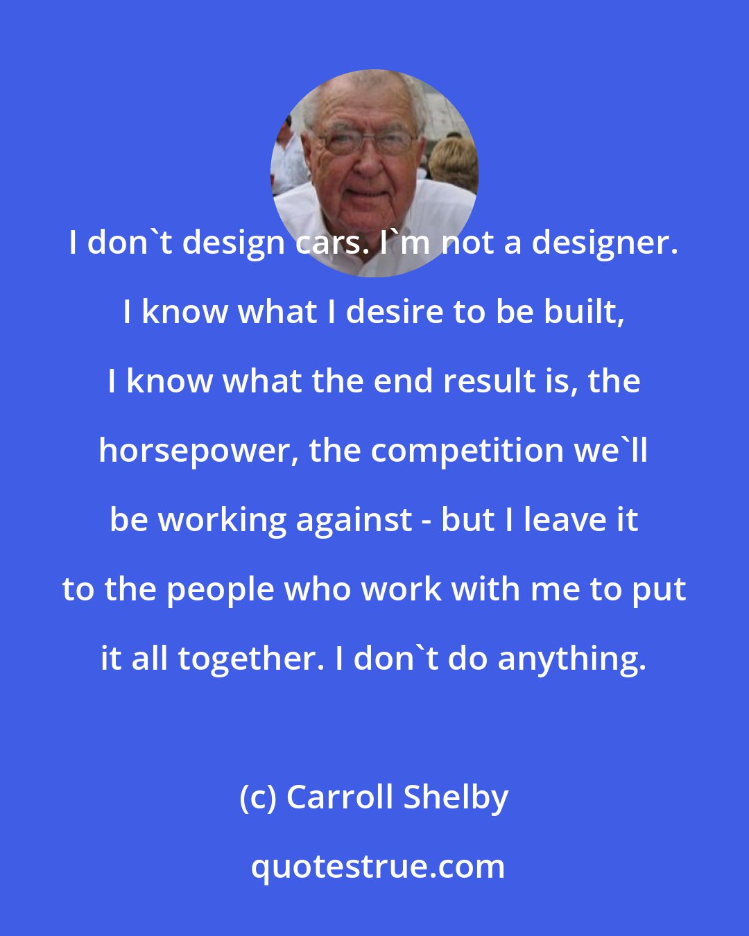 Carroll Shelby: I don't design cars. I'm not a designer. I know what I desire to be built, I know what the end result is, the horsepower, the competition we'll be working against - but I leave it to the people who work with me to put it all together. I don't do anything.