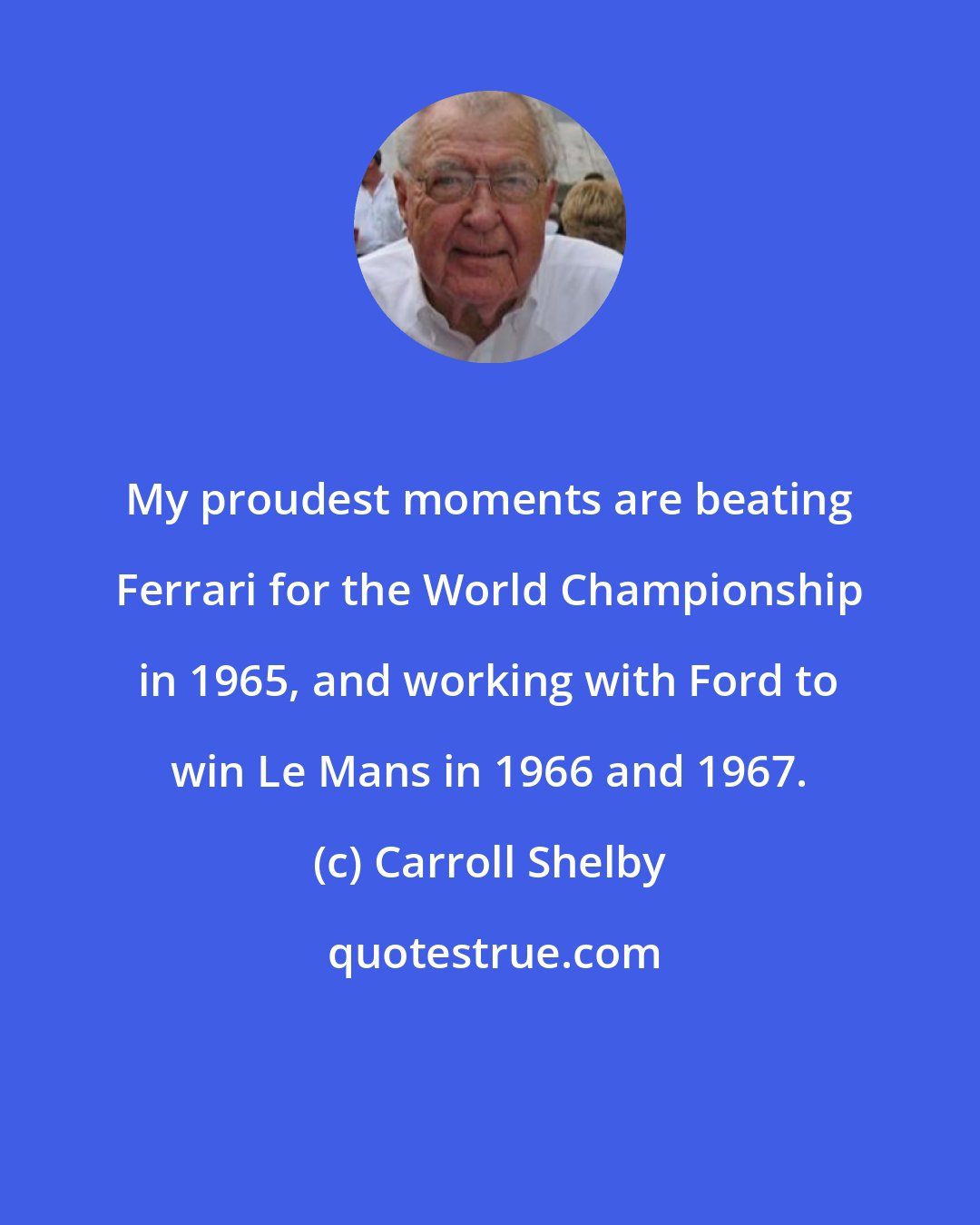 Carroll Shelby: My proudest moments are beating Ferrari for the World Championship in 1965, and working with Ford to win Le Mans in 1966 and 1967.