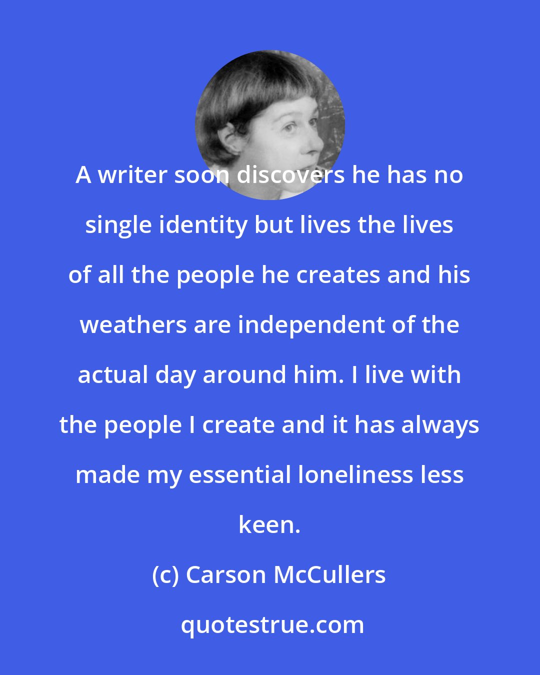Carson McCullers: A writer soon discovers he has no single identity but lives the lives of all the people he creates and his weathers are independent of the actual day around him. I live with the people I create and it has always made my essential loneliness less keen.