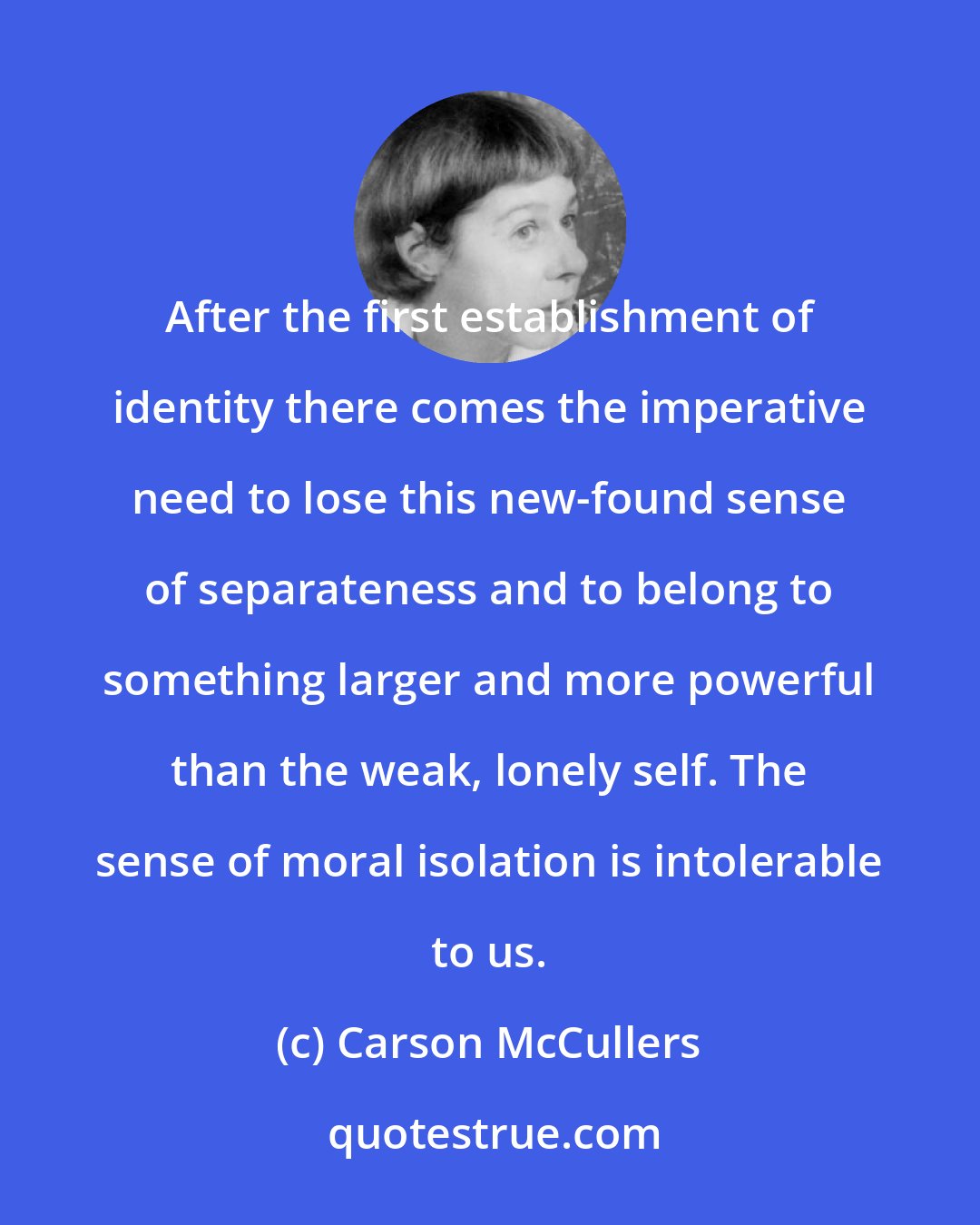 Carson McCullers: After the first establishment of identity there comes the imperative need to lose this new-found sense of separateness and to belong to something larger and more powerful than the weak, lonely self. The sense of moral isolation is intolerable to us.