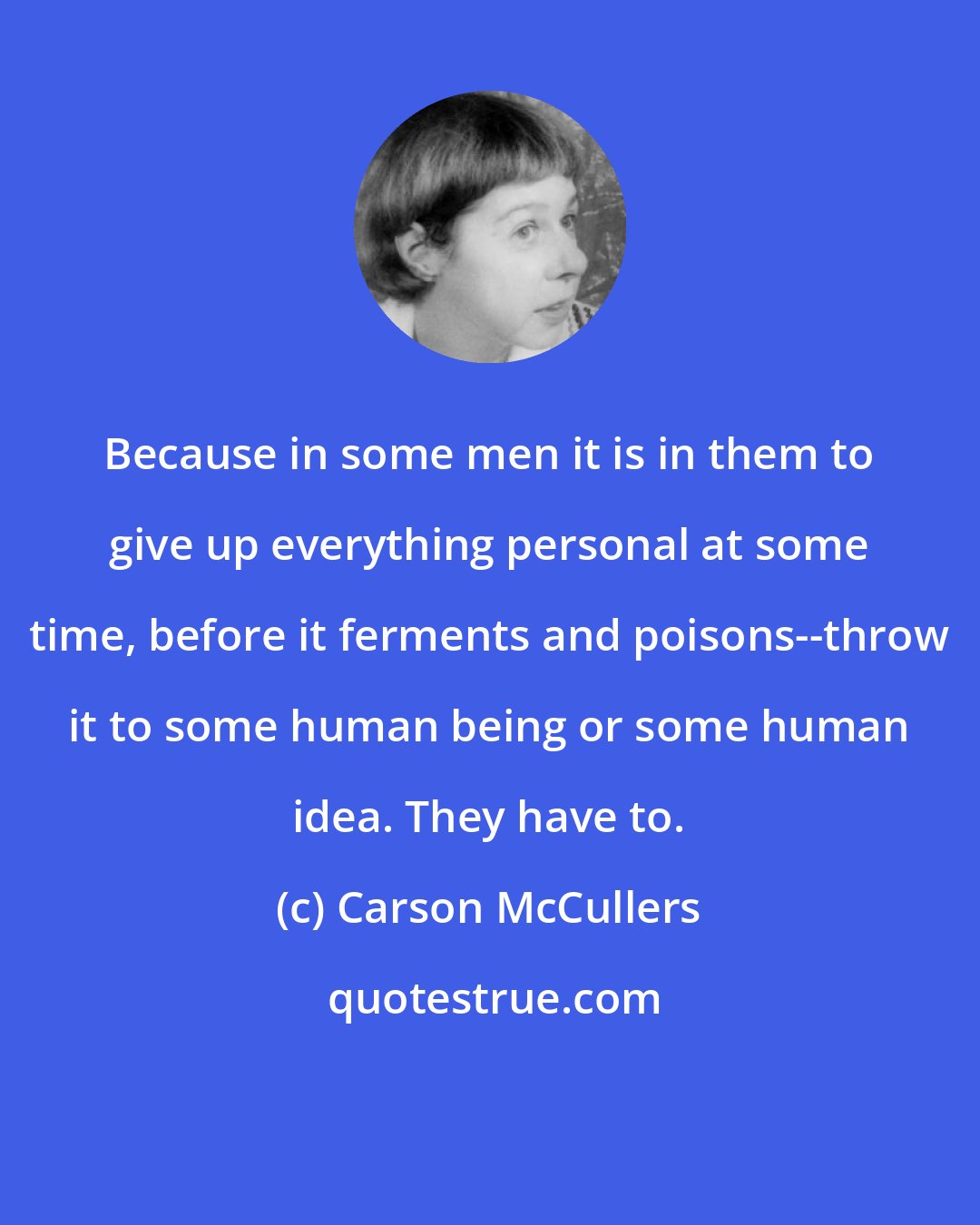 Carson McCullers: Because in some men it is in them to give up everything personal at some time, before it ferments and poisons--throw it to some human being or some human idea. They have to.