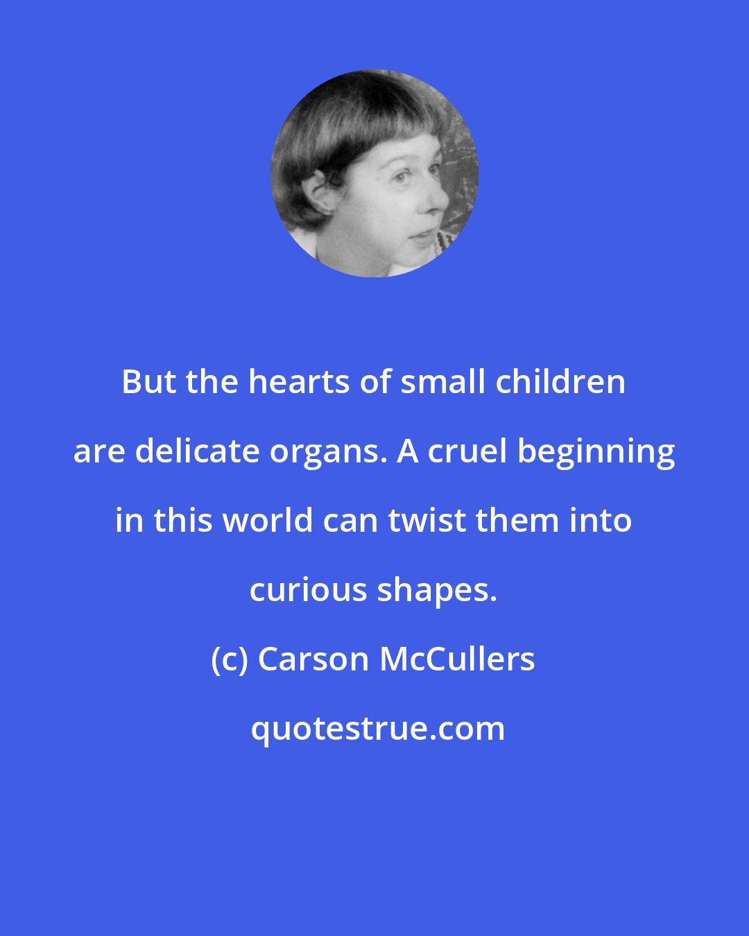 Carson McCullers: But the hearts of small children are delicate organs. A cruel beginning in this world can twist them into curious shapes.