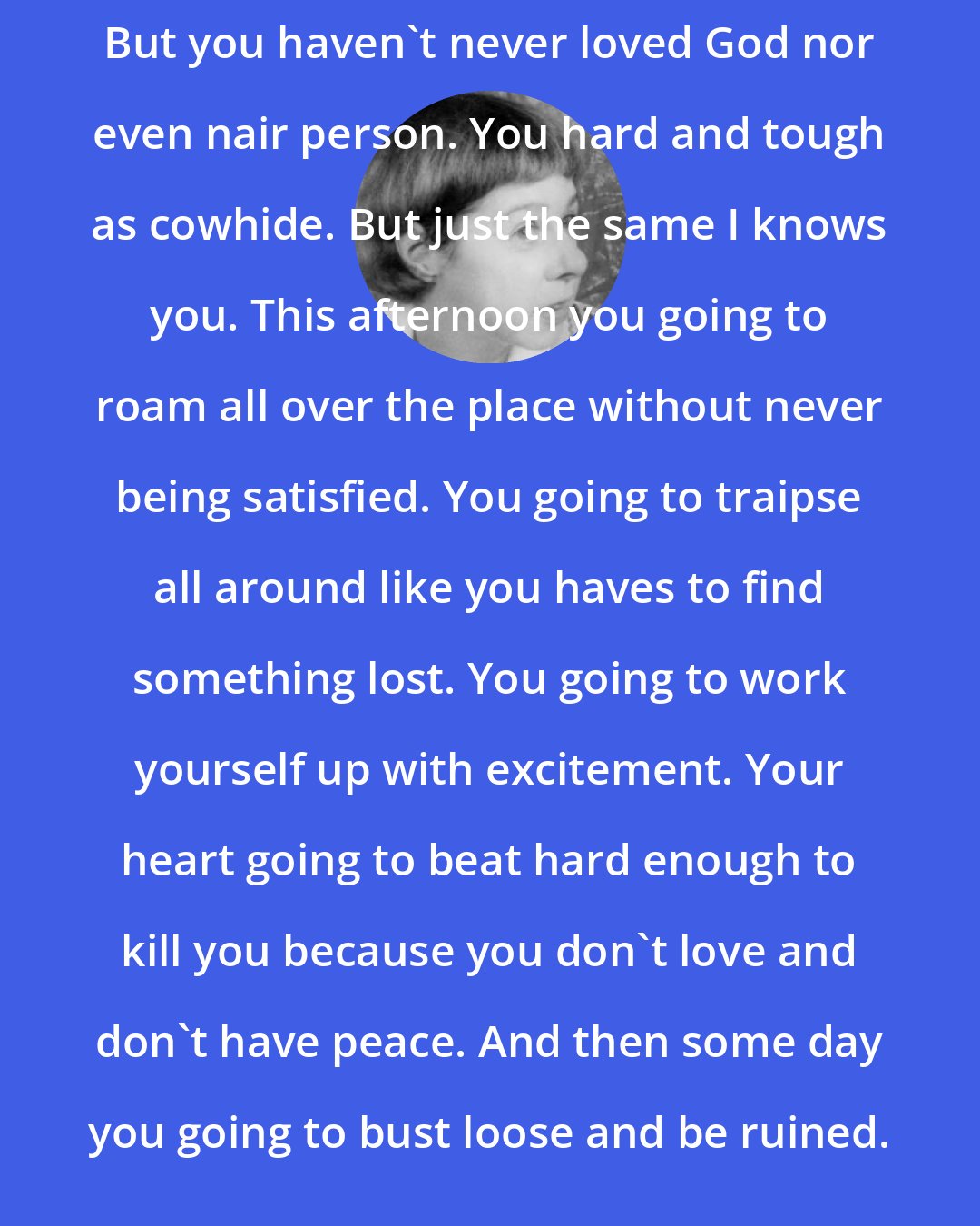 Carson McCullers: But you haven't never loved God nor even nair person. You hard and tough as cowhide. But just the same I knows you. This afternoon you going to roam all over the place without never being satisfied. You going to traipse all around like you haves to find something lost. You going to work yourself up with excitement. Your heart going to beat hard enough to kill you because you don't love and don't have peace. And then some day you going to bust loose and be ruined.