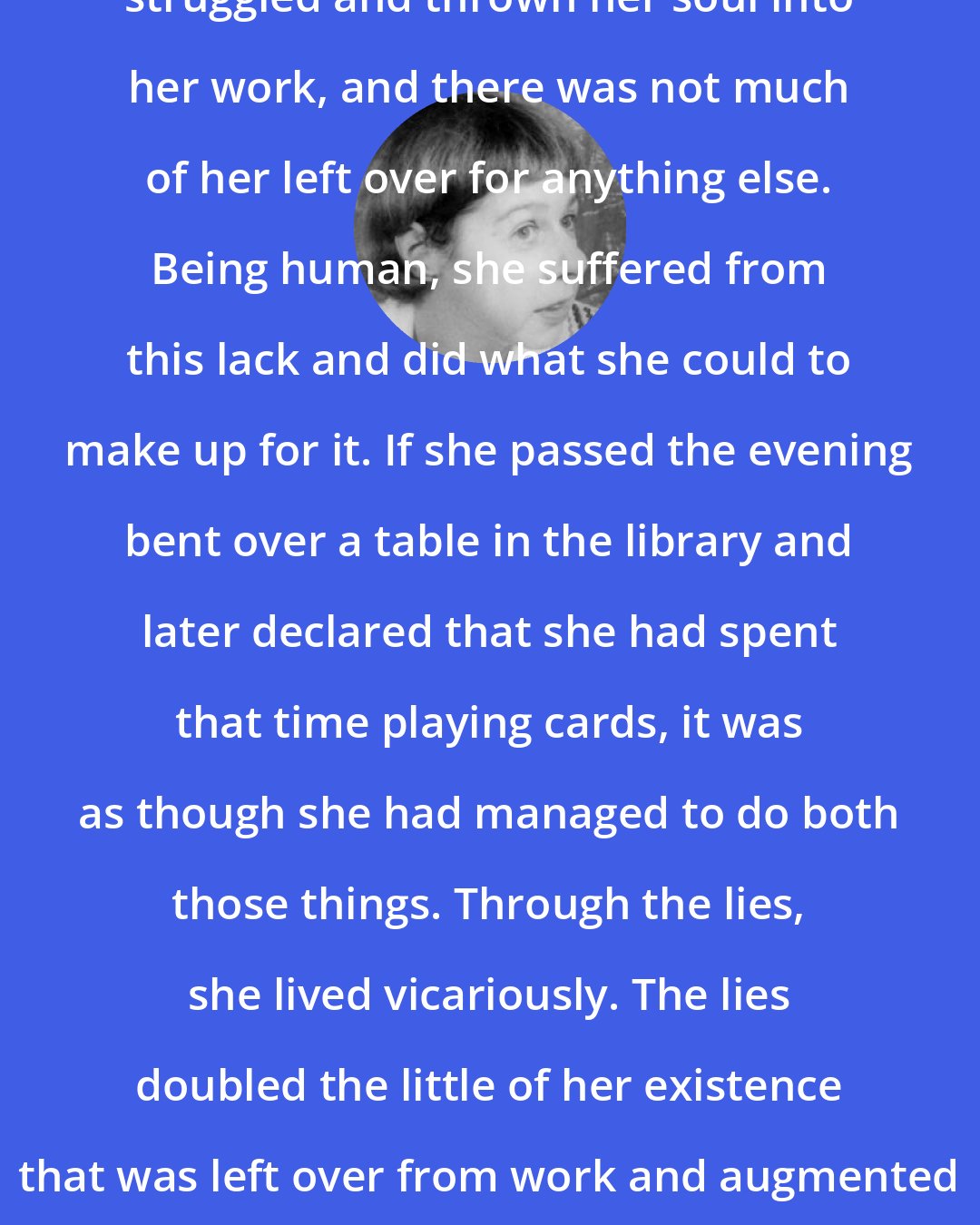 Carson McCullers: Day and night she had drudged and struggled and thrown her soul into her work, and there was not much of her left over for anything else. Being human, she suffered from this lack and did what she could to make up for it. If she passed the evening bent over a table in the library and later declared that she had spent that time playing cards, it was as though she had managed to do both those things. Through the lies, she lived vicariously. The lies doubled the little of her existence that was left over from work and augmented the little rag end of her personal life.