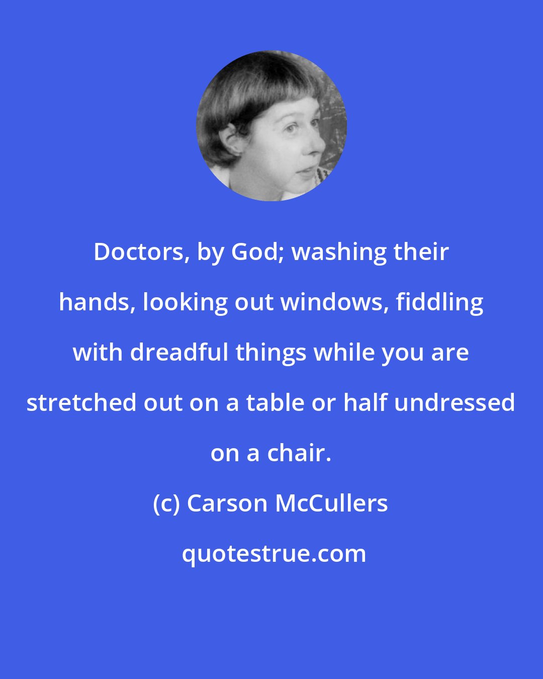 Carson McCullers: Doctors, by God; washing their hands, looking out windows, fiddling with dreadful things while you are stretched out on a table or half undressed on a chair.