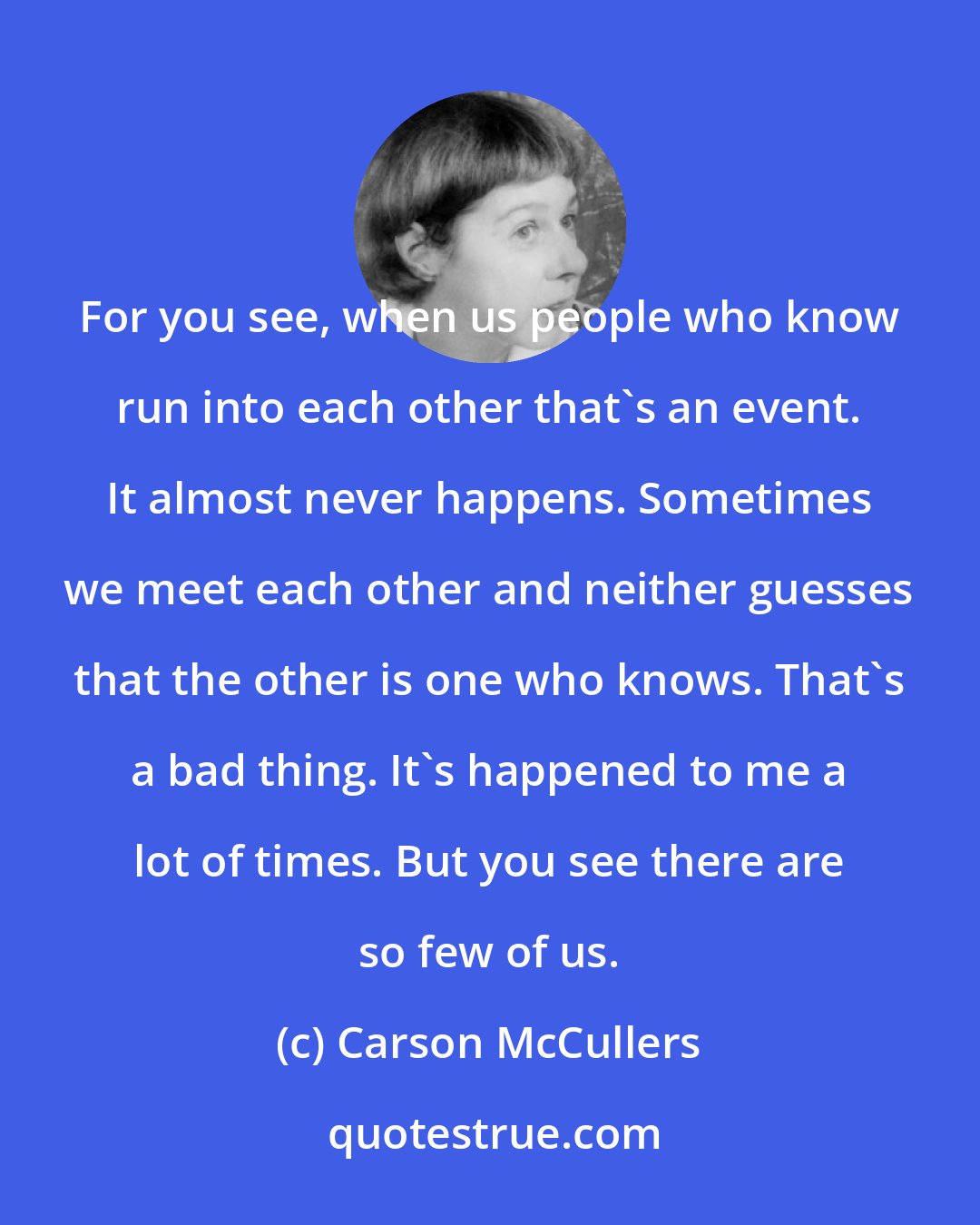 Carson McCullers: For you see, when us people who know run into each other that's an event. It almost never happens. Sometimes we meet each other and neither guesses that the other is one who knows. That's a bad thing. It's happened to me a lot of times. But you see there are so few of us.
