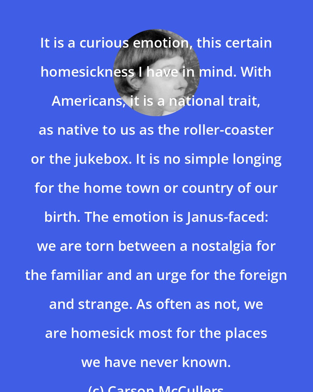 Carson McCullers: It is a curious emotion, this certain homesickness I have in mind. With Americans, it is a national trait, as native to us as the roller-coaster or the jukebox. It is no simple longing for the home town or country of our birth. The emotion is Janus-faced: we are torn between a nostalgia for the familiar and an urge for the foreign and strange. As often as not, we are homesick most for the places we have never known.