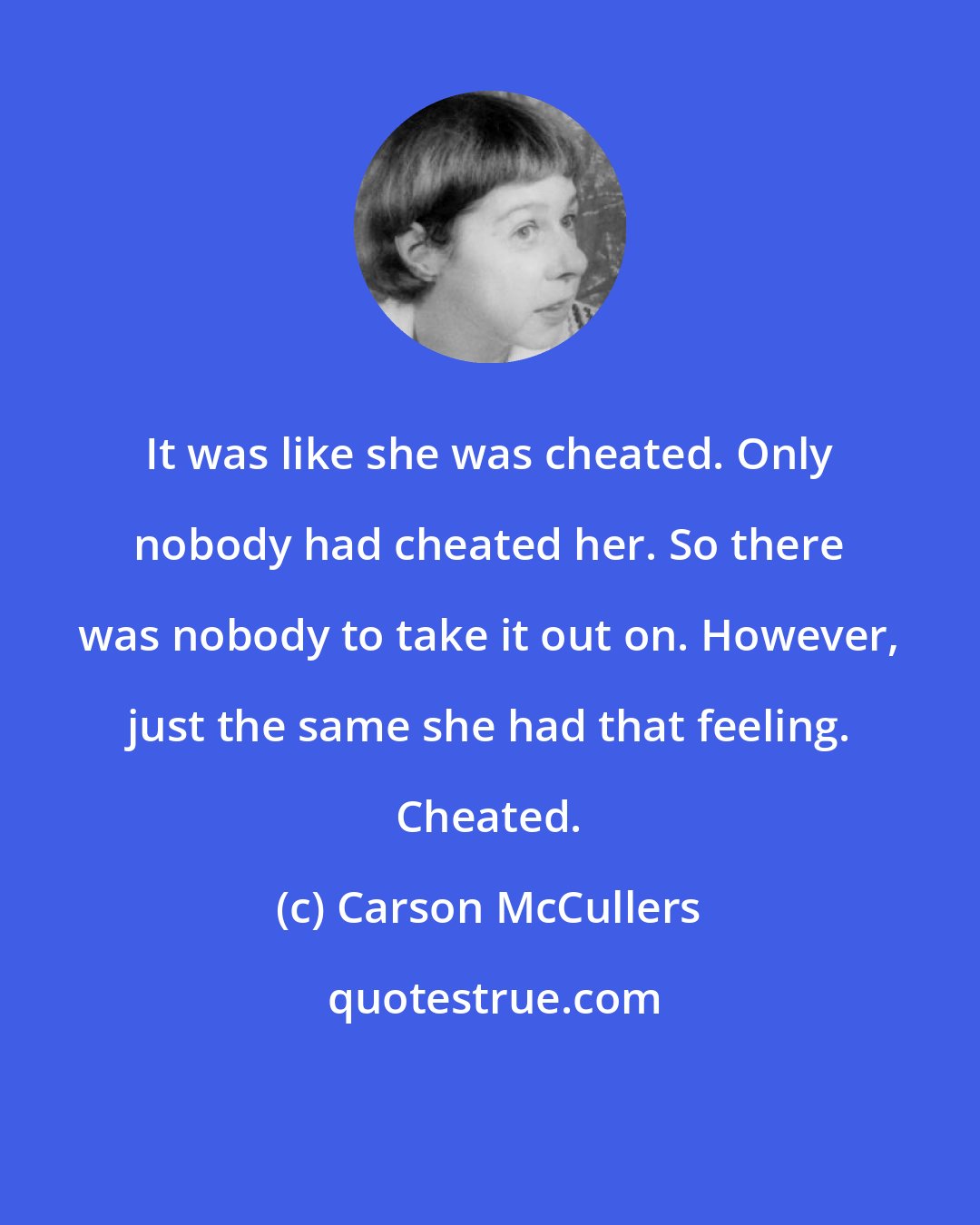 Carson McCullers: It was like she was cheated. Only nobody had cheated her. So there was nobody to take it out on. However, just the same she had that feeling. Cheated.
