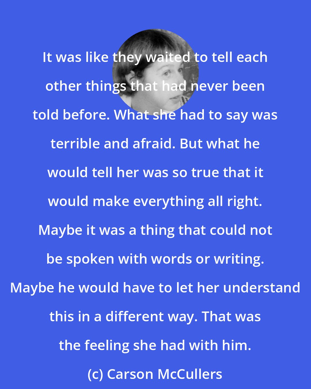 Carson McCullers: It was like they waited to tell each other things that had never been told before. What she had to say was terrible and afraid. But what he would tell her was so true that it would make everything all right. Maybe it was a thing that could not be spoken with words or writing. Maybe he would have to let her understand this in a different way. That was the feeling she had with him.