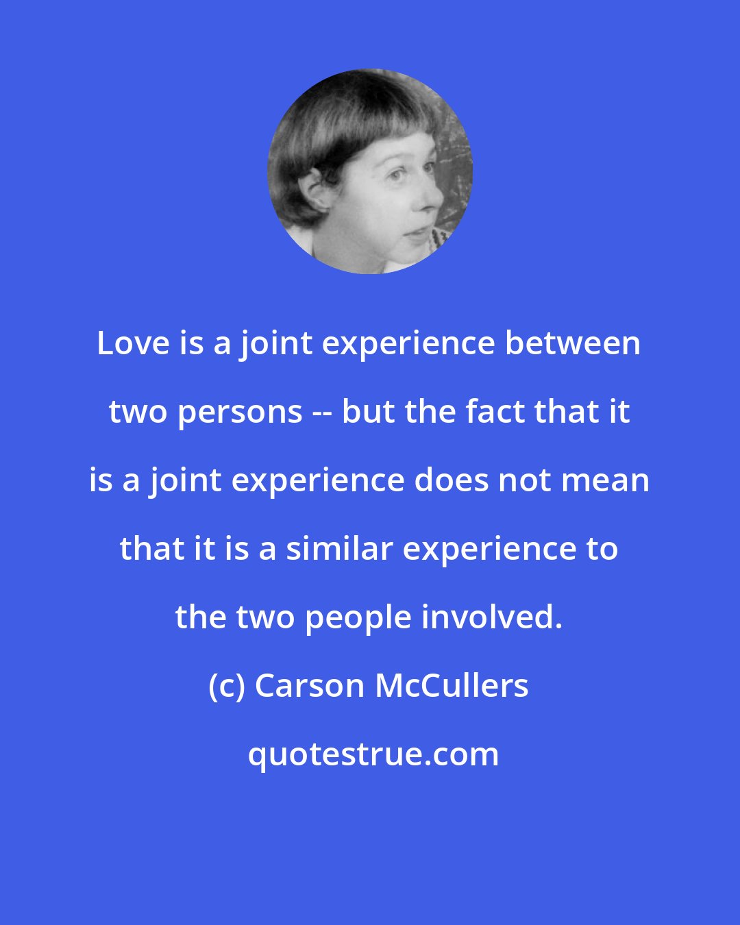 Carson McCullers: Love is a joint experience between two persons -- but the fact that it is a joint experience does not mean that it is a similar experience to the two people involved.