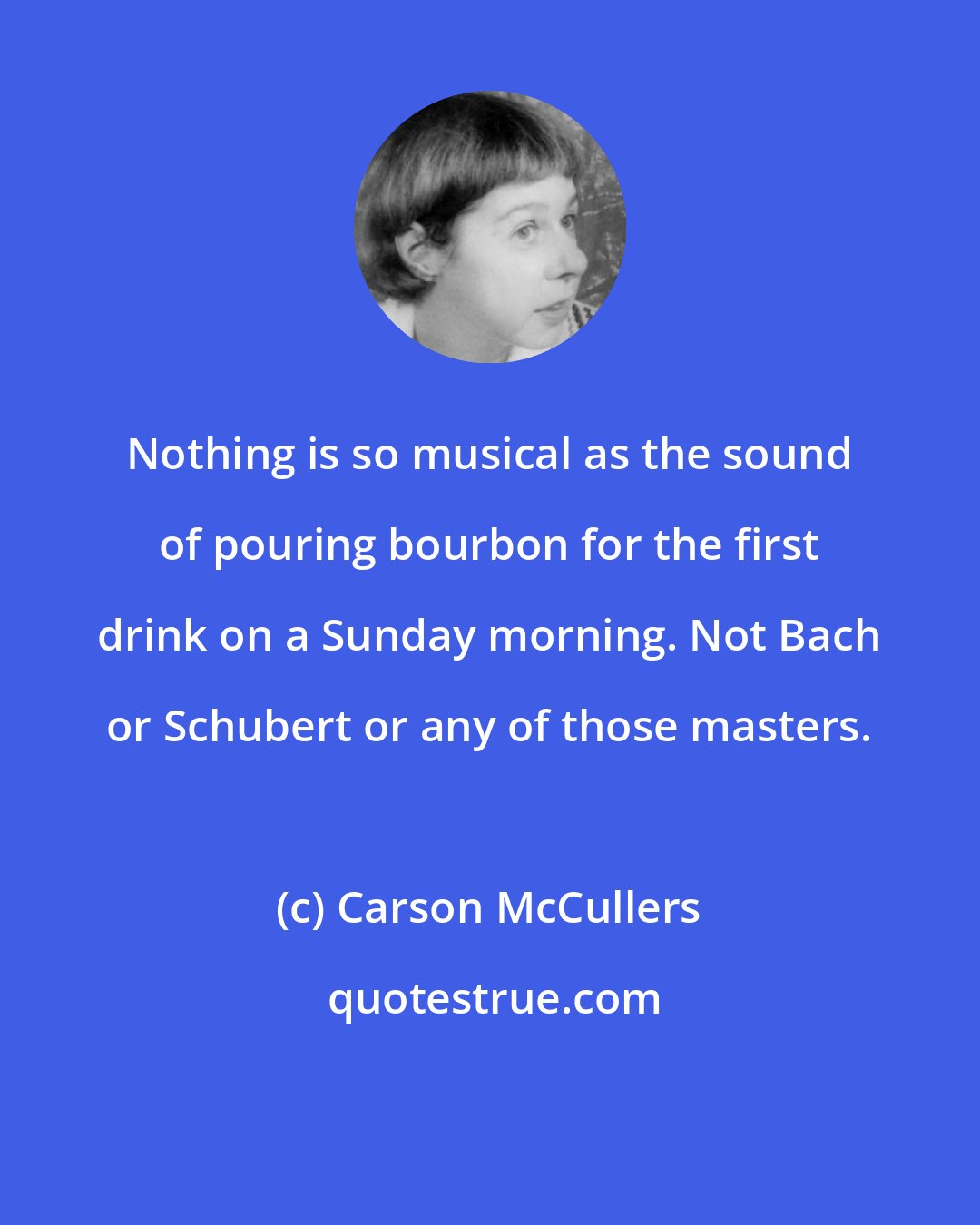 Carson McCullers: Nothing is so musical as the sound of pouring bourbon for the first drink on a Sunday morning. Not Bach or Schubert or any of those masters.