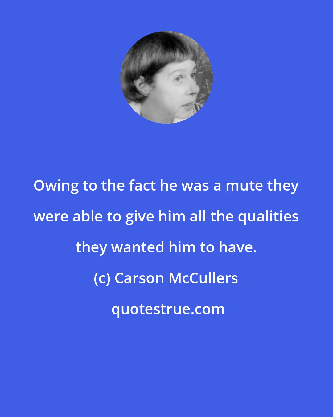 Carson McCullers: Owing to the fact he was a mute they were able to give him all the qualities they wanted him to have.