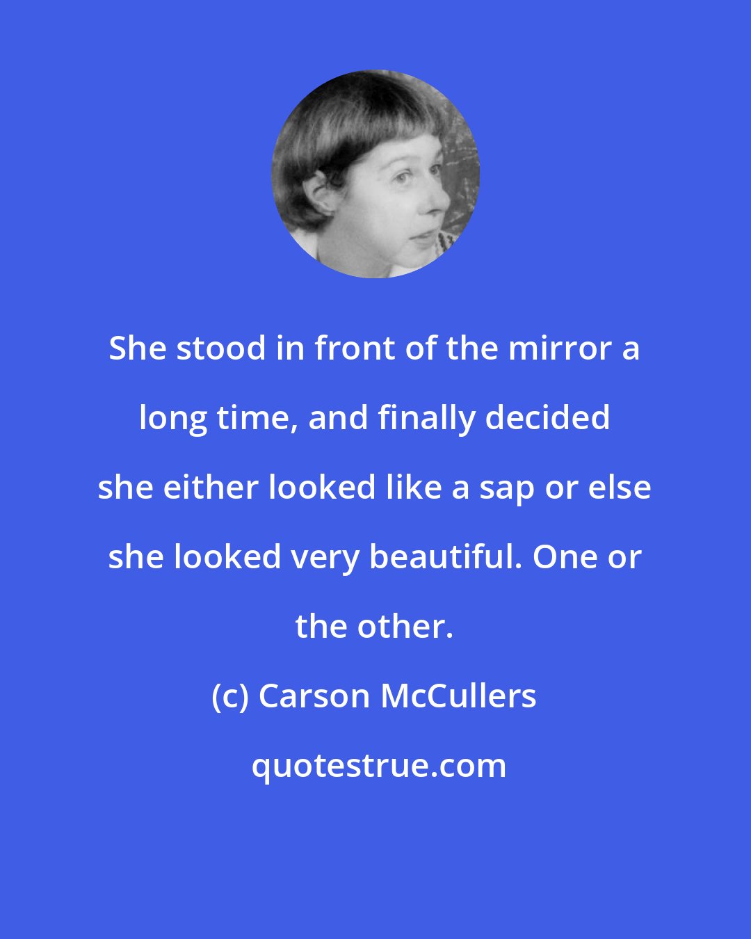 Carson McCullers: She stood in front of the mirror a long time, and finally decided she either looked like a sap or else she looked very beautiful. One or the other.