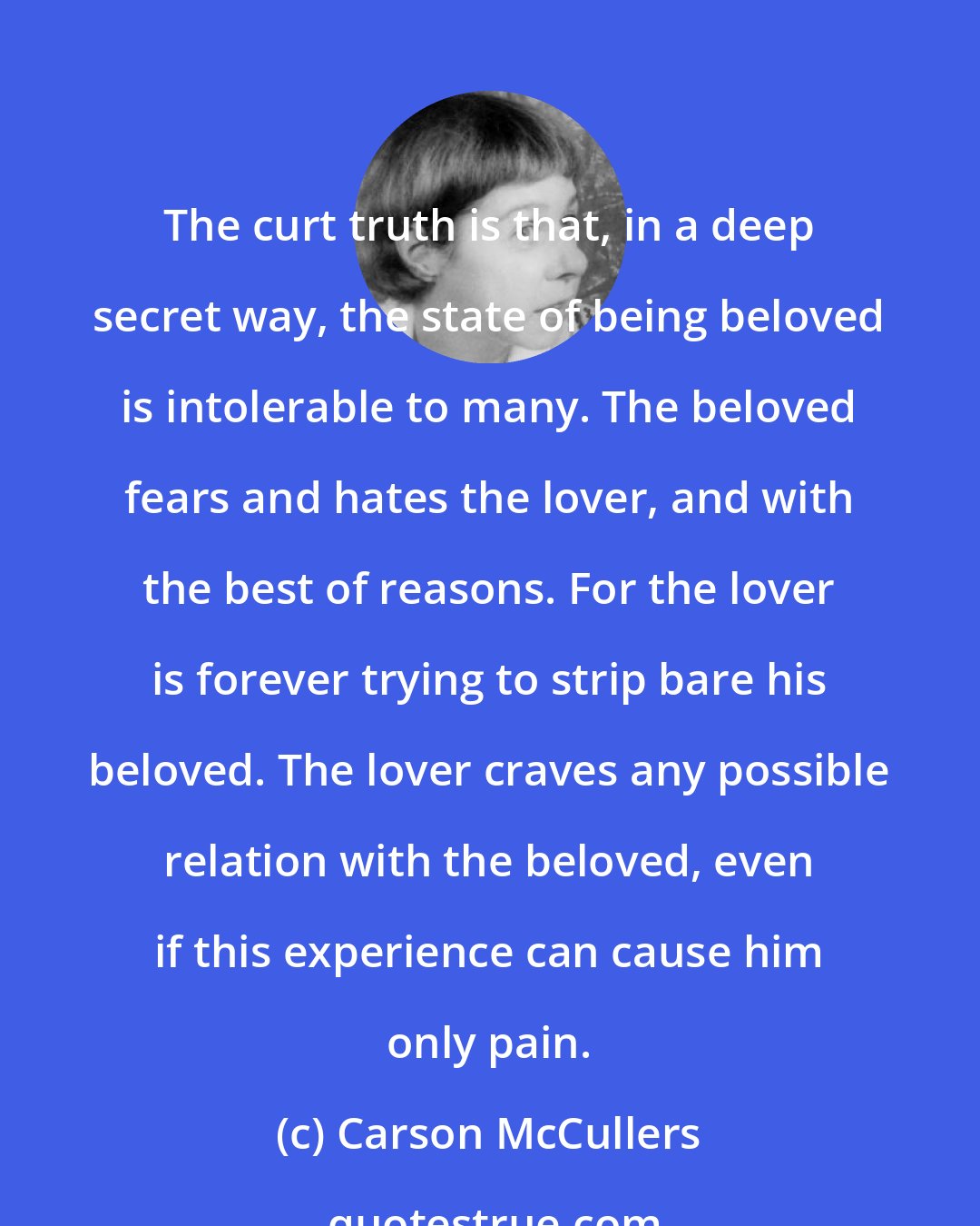 Carson McCullers: The curt truth is that, in a deep secret way, the state of being beloved is intolerable to many. The beloved fears and hates the lover, and with the best of reasons. For the lover is forever trying to strip bare his beloved. The lover craves any possible relation with the beloved, even if this experience can cause him only pain.