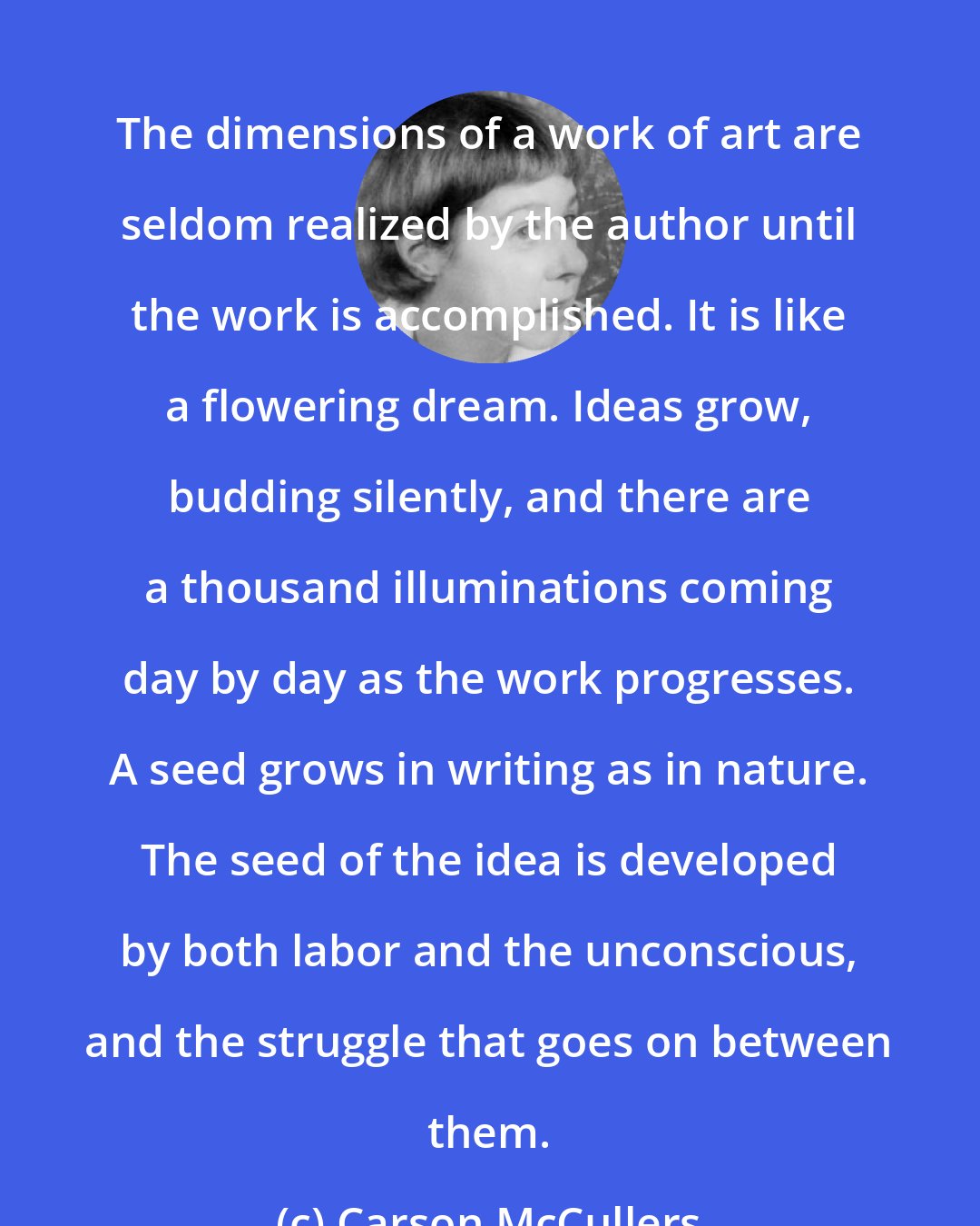 Carson McCullers: The dimensions of a work of art are seldom realized by the author until the work is accomplished. It is like a flowering dream. Ideas grow, budding silently, and there are a thousand illuminations coming day by day as the work progresses. A seed grows in writing as in nature. The seed of the idea is developed by both labor and the unconscious, and the struggle that goes on between them.