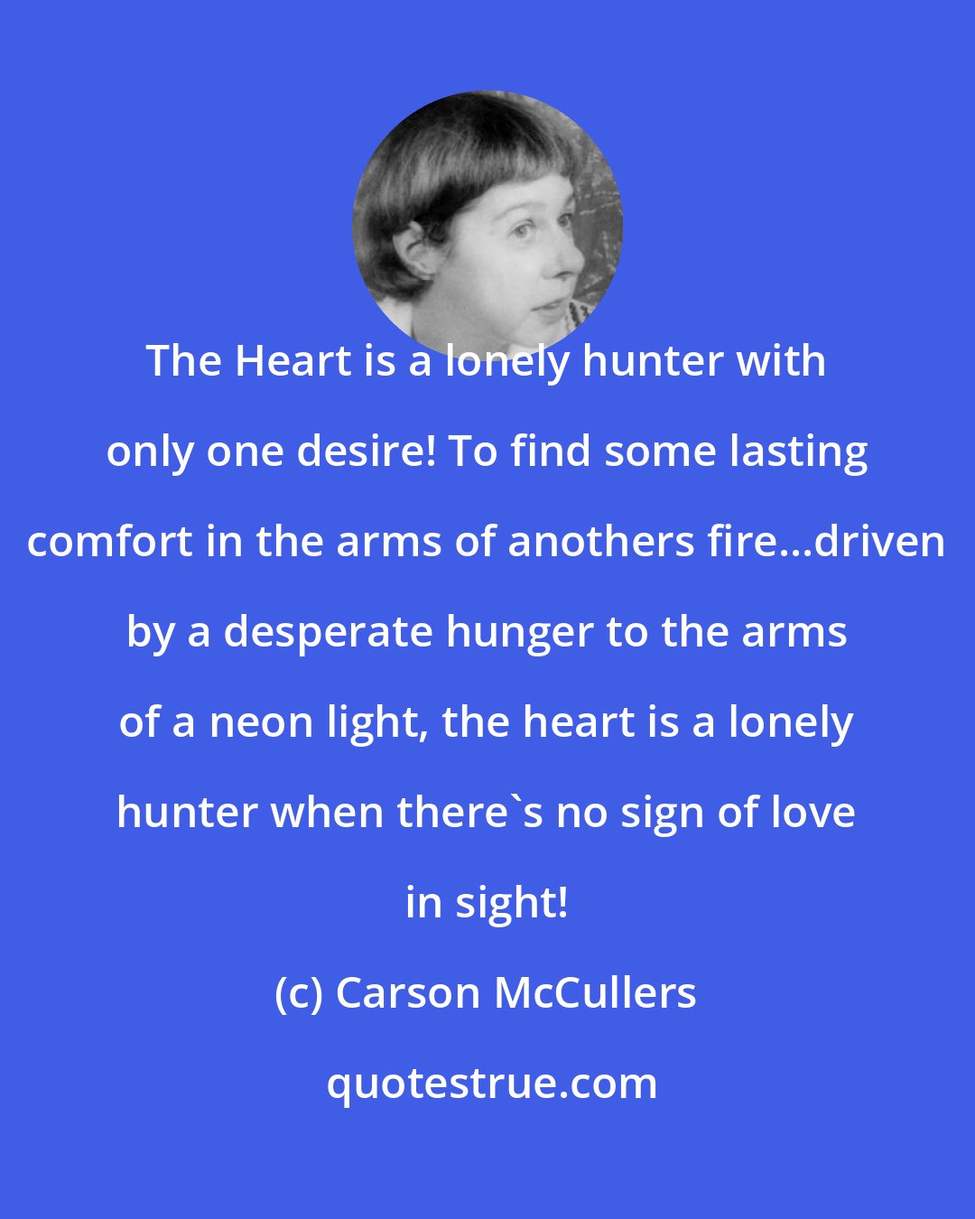 Carson McCullers: The Heart is a lonely hunter with only one desire! To find some lasting comfort in the arms of anothers fire...driven by a desperate hunger to the arms of a neon light, the heart is a lonely hunter when there's no sign of love in sight!