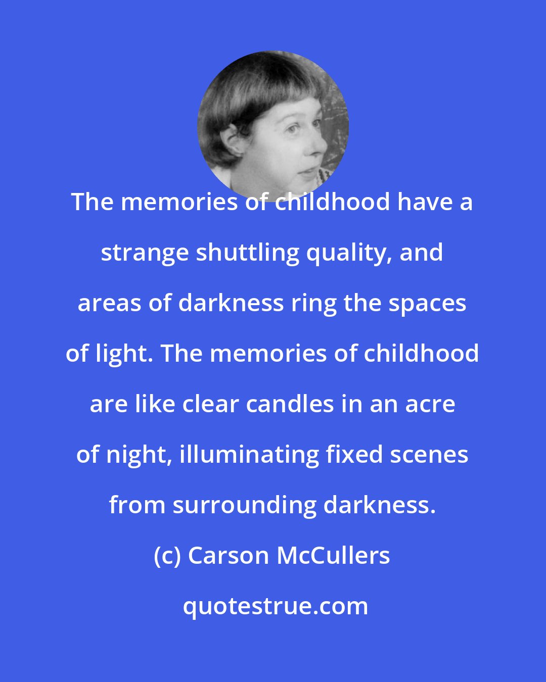 Carson McCullers: The memories of childhood have a strange shuttling quality, and areas of darkness ring the spaces of light. The memories of childhood are like clear candles in an acre of night, illuminating fixed scenes from surrounding darkness.