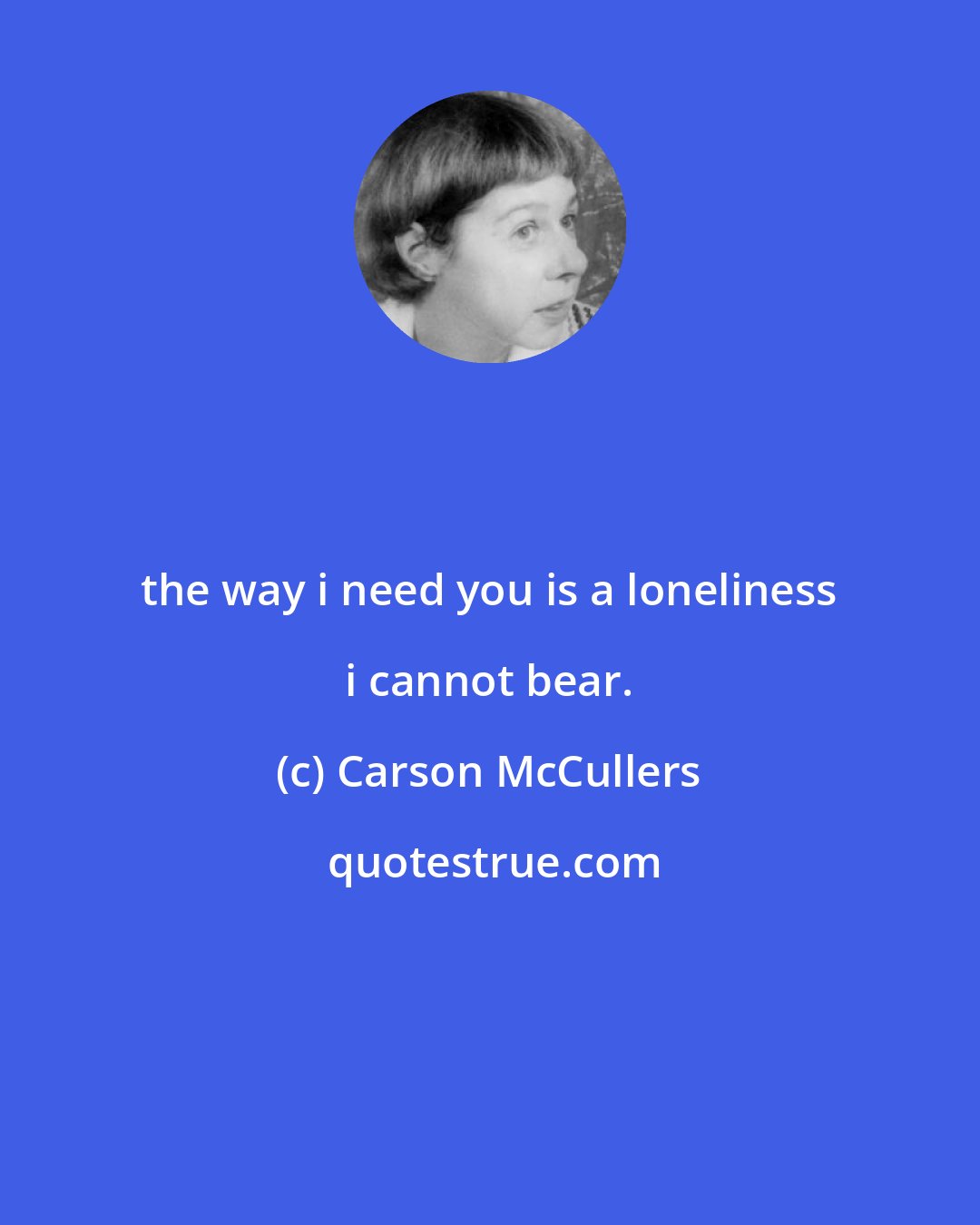 Carson McCullers: the way i need you is a loneliness i cannot bear.