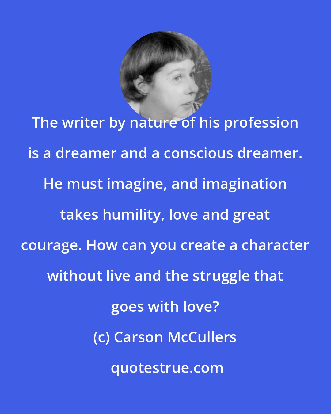 Carson McCullers: The writer by nature of his profession is a dreamer and a conscious dreamer. He must imagine, and imagination takes humility, love and great courage. How can you create a character without live and the struggle that goes with love?