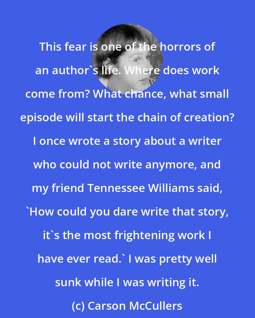 Carson McCullers: This fear is one of the horrors of an author's life. Where does work come from? What chance, what small episode will start the chain of creation? I once wrote a story about a writer who could not write anymore, and my friend Tennessee Williams said, 'How could you dare write that story, it's the most frightening work I have ever read.' I was pretty well sunk while I was writing it.