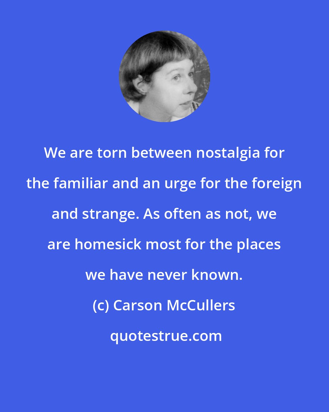 Carson McCullers: We are torn between nostalgia for the familiar and an urge for the foreign and strange. As often as not, we are homesick most for the places we have never known.
