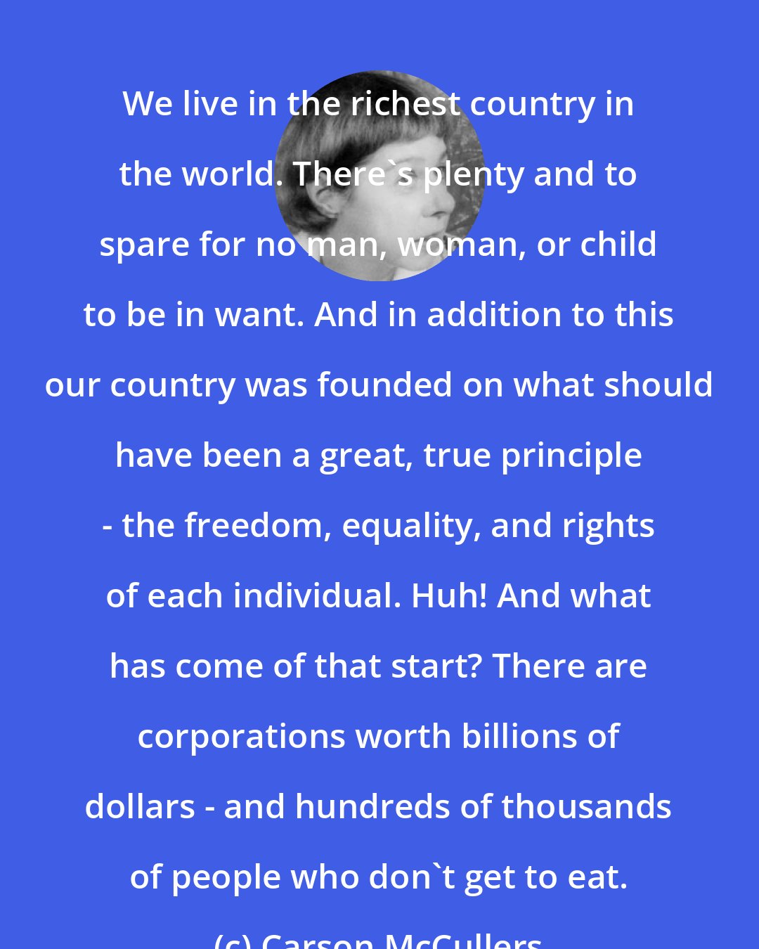 Carson McCullers: We live in the richest country in the world. There's plenty and to spare for no man, woman, or child to be in want. And in addition to this our country was founded on what should have been a great, true principle - the freedom, equality, and rights of each individual. Huh! And what has come of that start? There are corporations worth billions of dollars - and hundreds of thousands of people who don't get to eat.