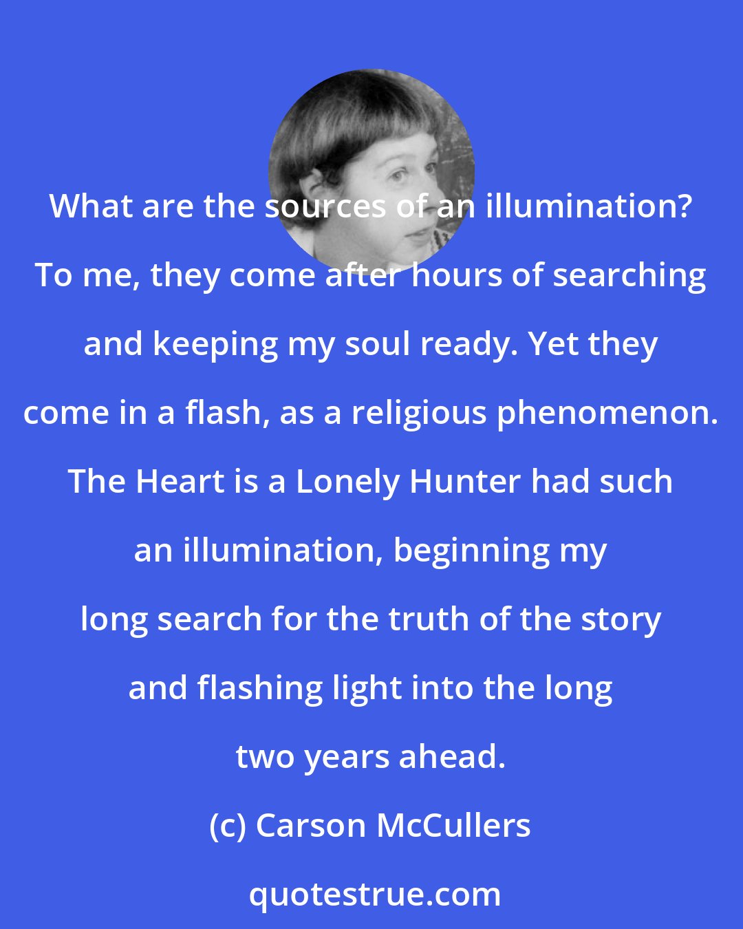 Carson McCullers: What are the sources of an illumination? To me, they come after hours of searching and keeping my soul ready. Yet they come in a flash, as a religious phenomenon. The Heart is a Lonely Hunter had such an illumination, beginning my long search for the truth of the story and flashing light into the long two years ahead.