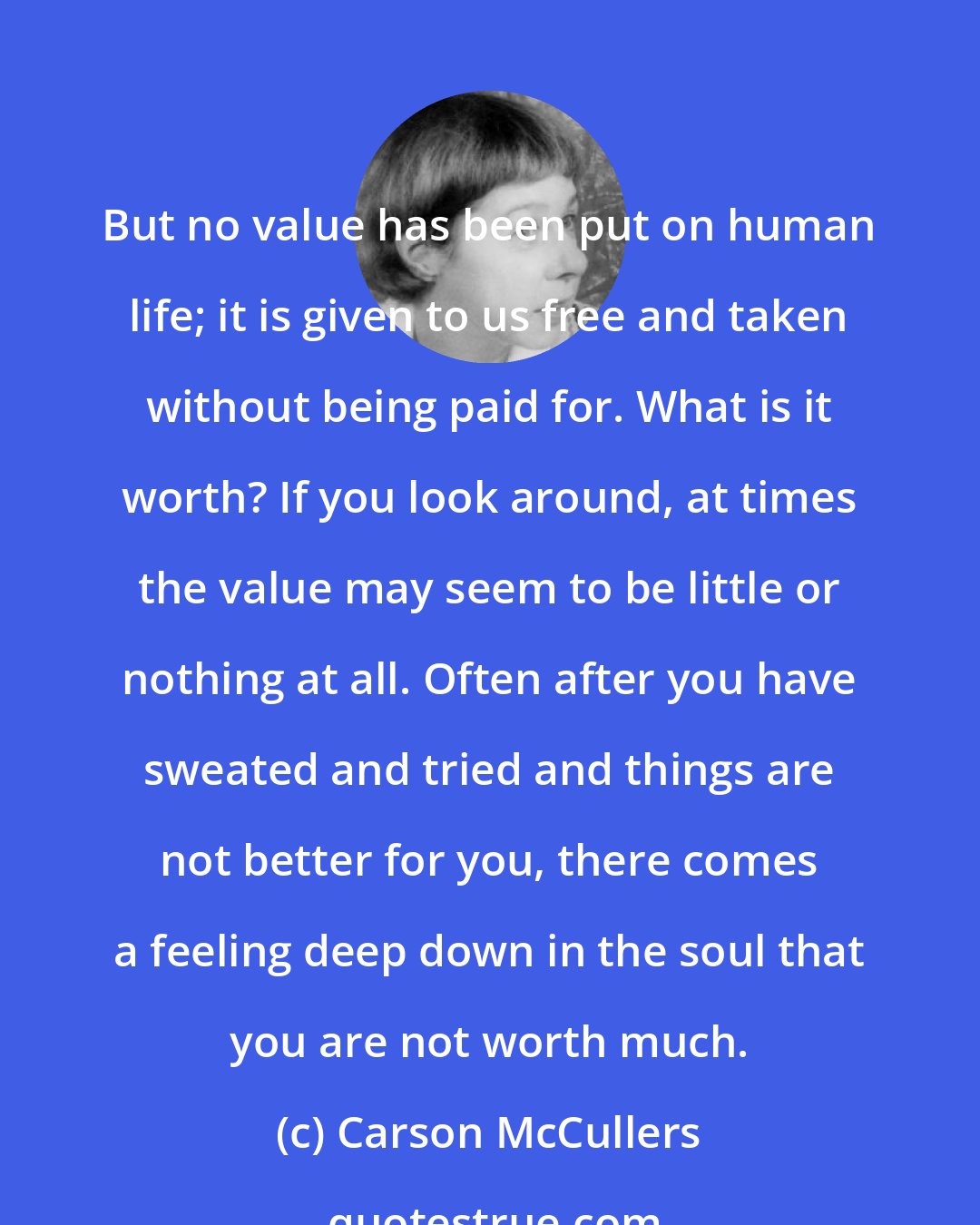 Carson McCullers: But no value has been put on human life; it is given to us free and taken without being paid for. What is it worth? If you look around, at times the value may seem to be little or nothing at all. Often after you have sweated and tried and things are not better for you, there comes a feeling deep down in the soul that you are not worth much.