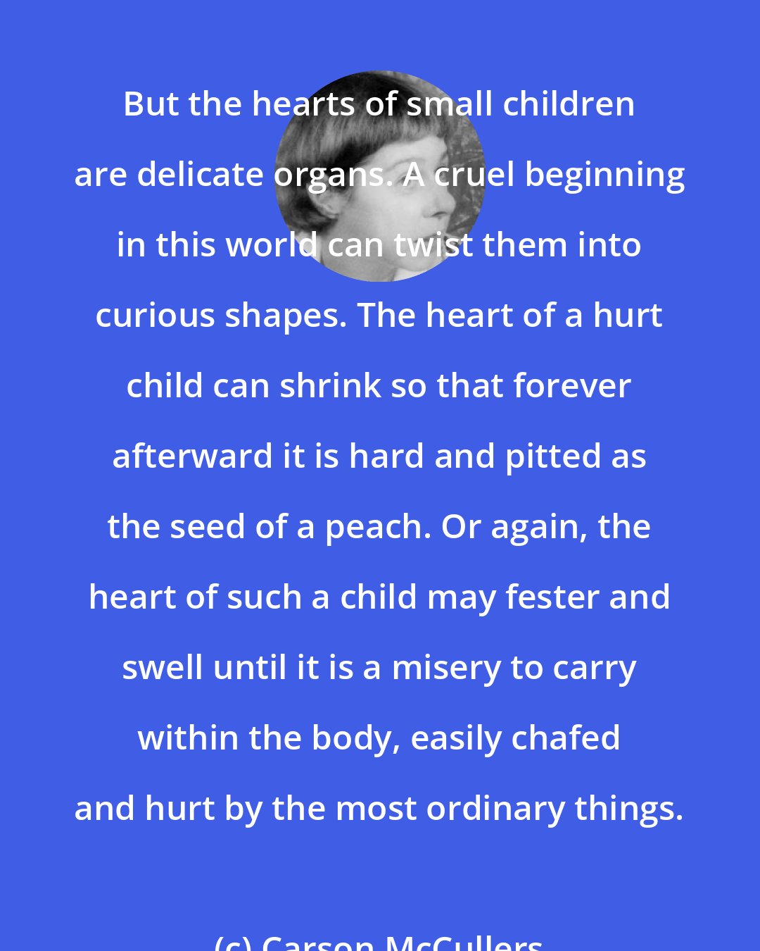 Carson McCullers: But the hearts of small children are delicate organs. A cruel beginning in this world can twist them into curious shapes. The heart of a hurt child can shrink so that forever afterward it is hard and pitted as the seed of a peach. Or again, the heart of such a child may fester and swell until it is a misery to carry within the body, easily chafed and hurt by the most ordinary things.