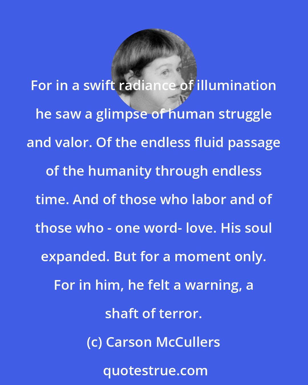 Carson McCullers: For in a swift radiance of illumination he saw a glimpse of human struggle and valor. Of the endless fluid passage of the humanity through endless time. And of those who labor and of those who - one word- love. His soul expanded. But for a moment only. For in him, he felt a warning, a shaft of terror.