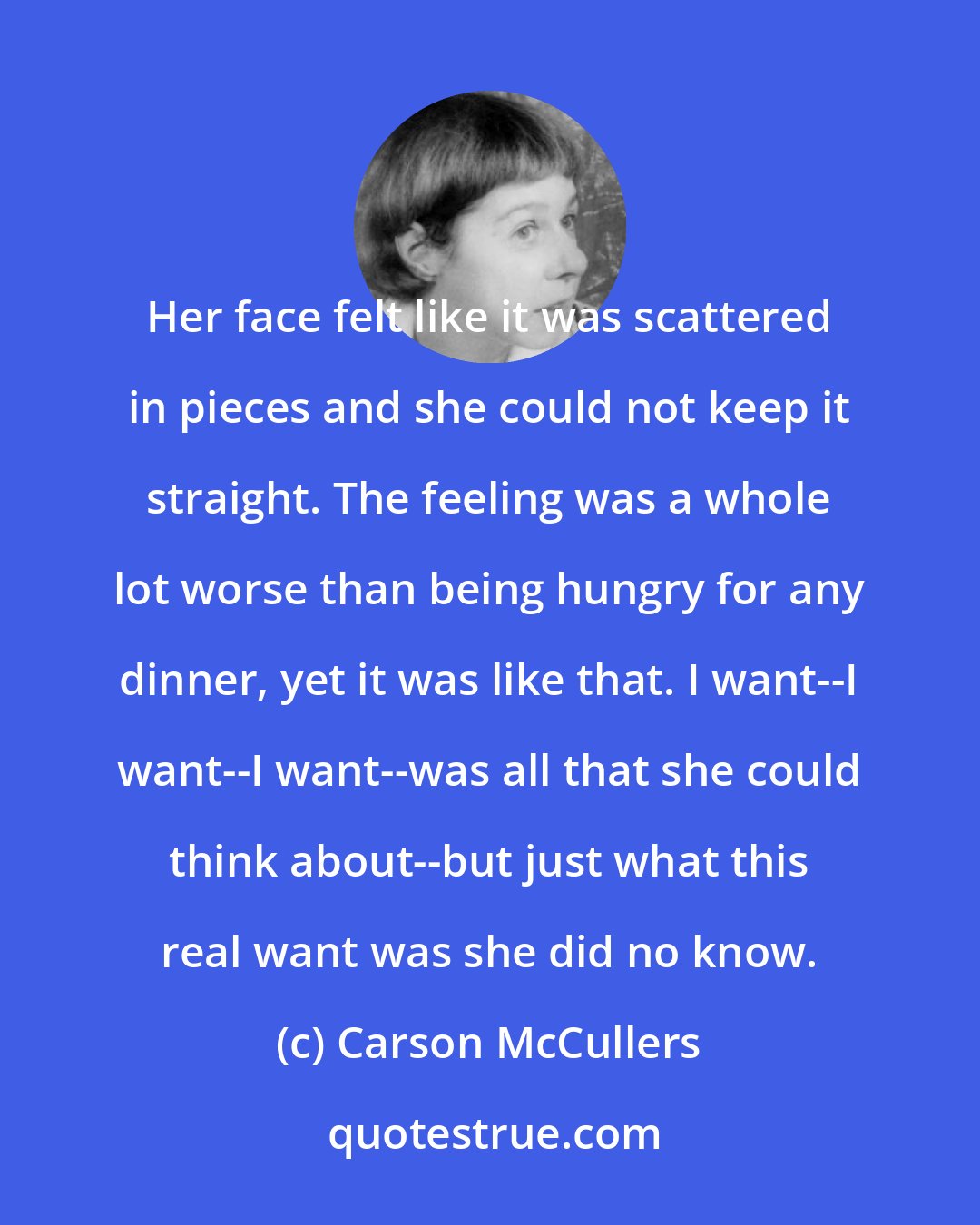 Carson McCullers: Her face felt like it was scattered in pieces and she could not keep it straight. The feeling was a whole lot worse than being hungry for any dinner, yet it was like that. I want--I want--I want--was all that she could think about--but just what this real want was she did no know.