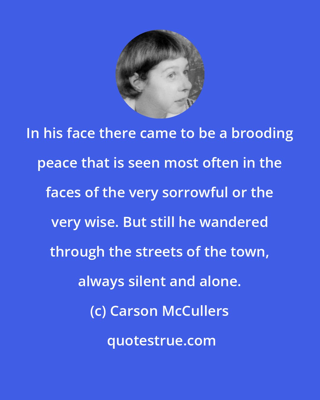 Carson McCullers: In his face there came to be a brooding peace that is seen most often in the faces of the very sorrowful or the very wise. But still he wandered through the streets of the town, always silent and alone.