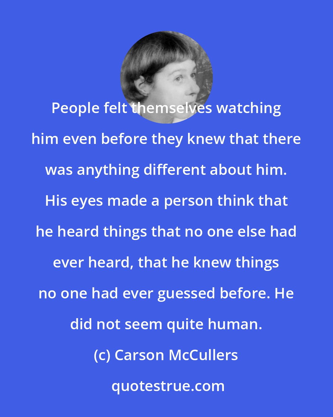 Carson McCullers: People felt themselves watching him even before they knew that there was anything different about him. His eyes made a person think that he heard things that no one else had ever heard, that he knew things no one had ever guessed before. He did not seem quite human.