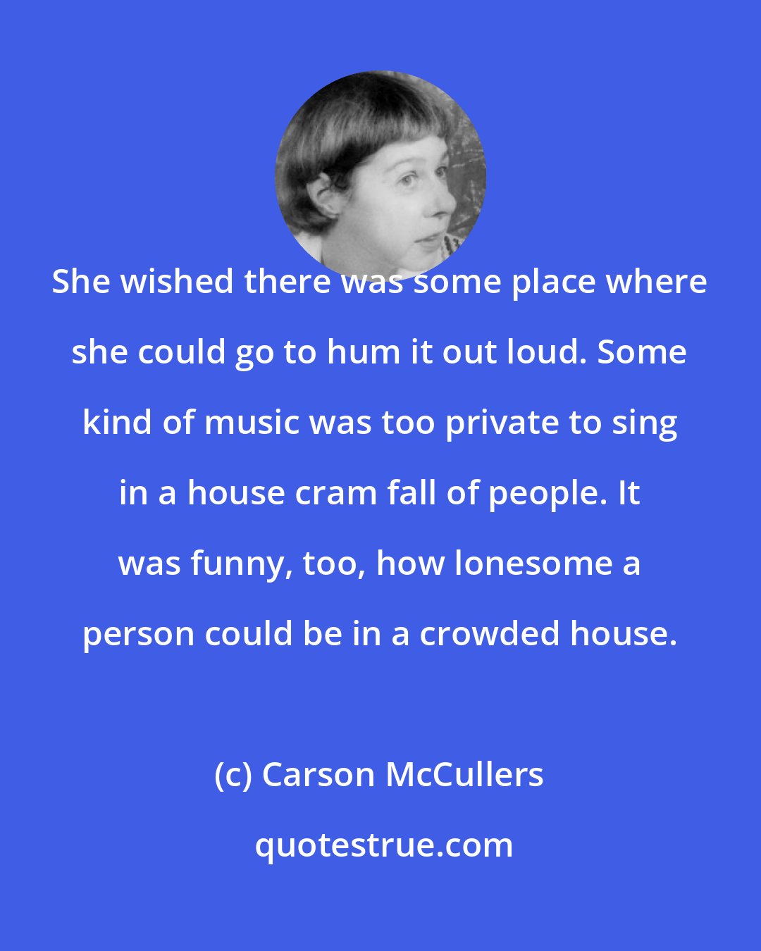 Carson McCullers: She wished there was some place where she could go to hum it out loud. Some kind of music was too private to sing in a house cram fall of people. It was funny, too, how lonesome a person could be in a crowded house.