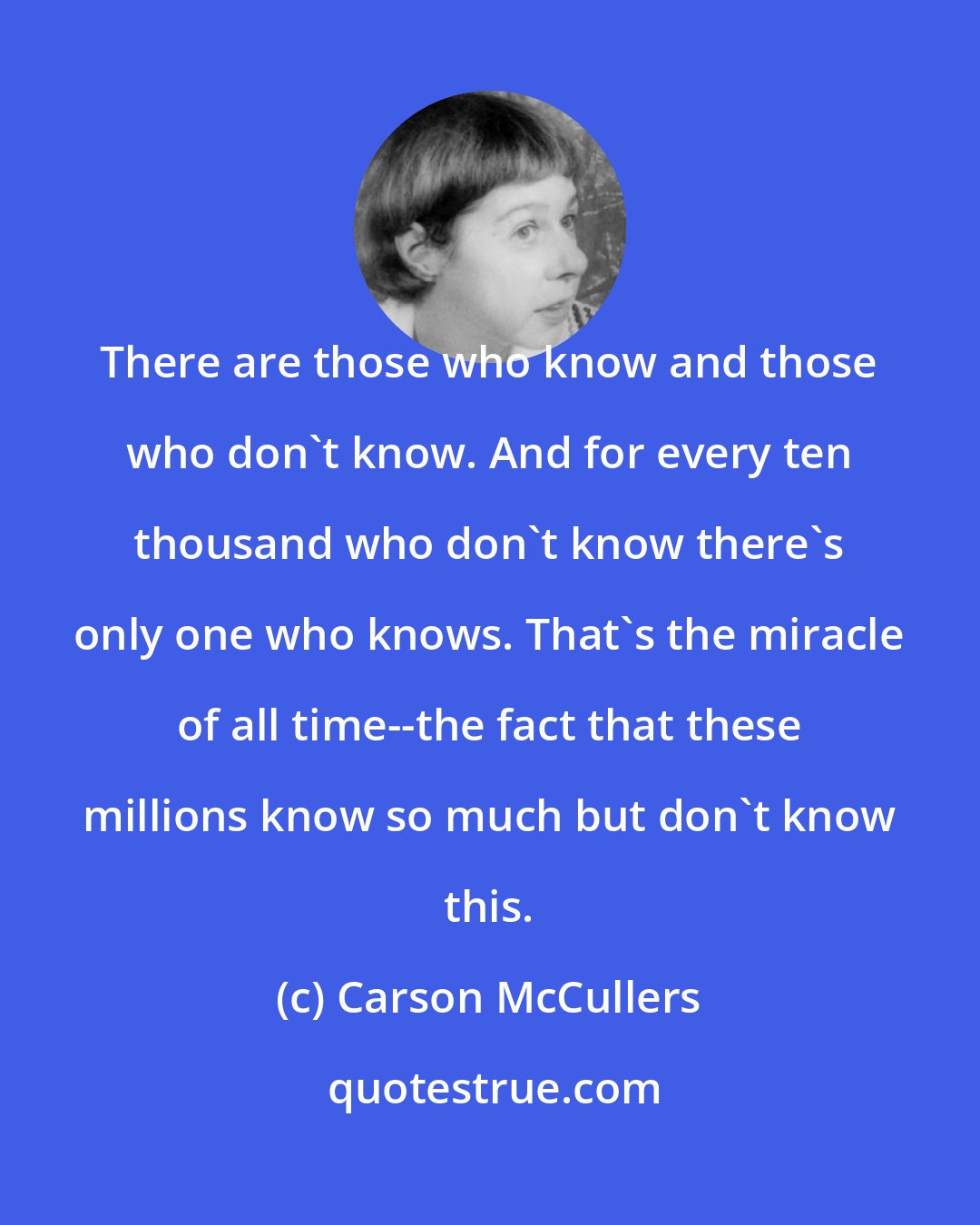 Carson McCullers: There are those who know and those who don't know. And for every ten thousand who don't know there's only one who knows. That's the miracle of all time--the fact that these millions know so much but don't know this.