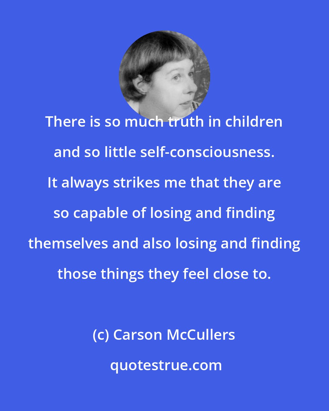 Carson McCullers: There is so much truth in children and so little self-consciousness. It always strikes me that they are so capable of losing and finding themselves and also losing and finding those things they feel close to.
