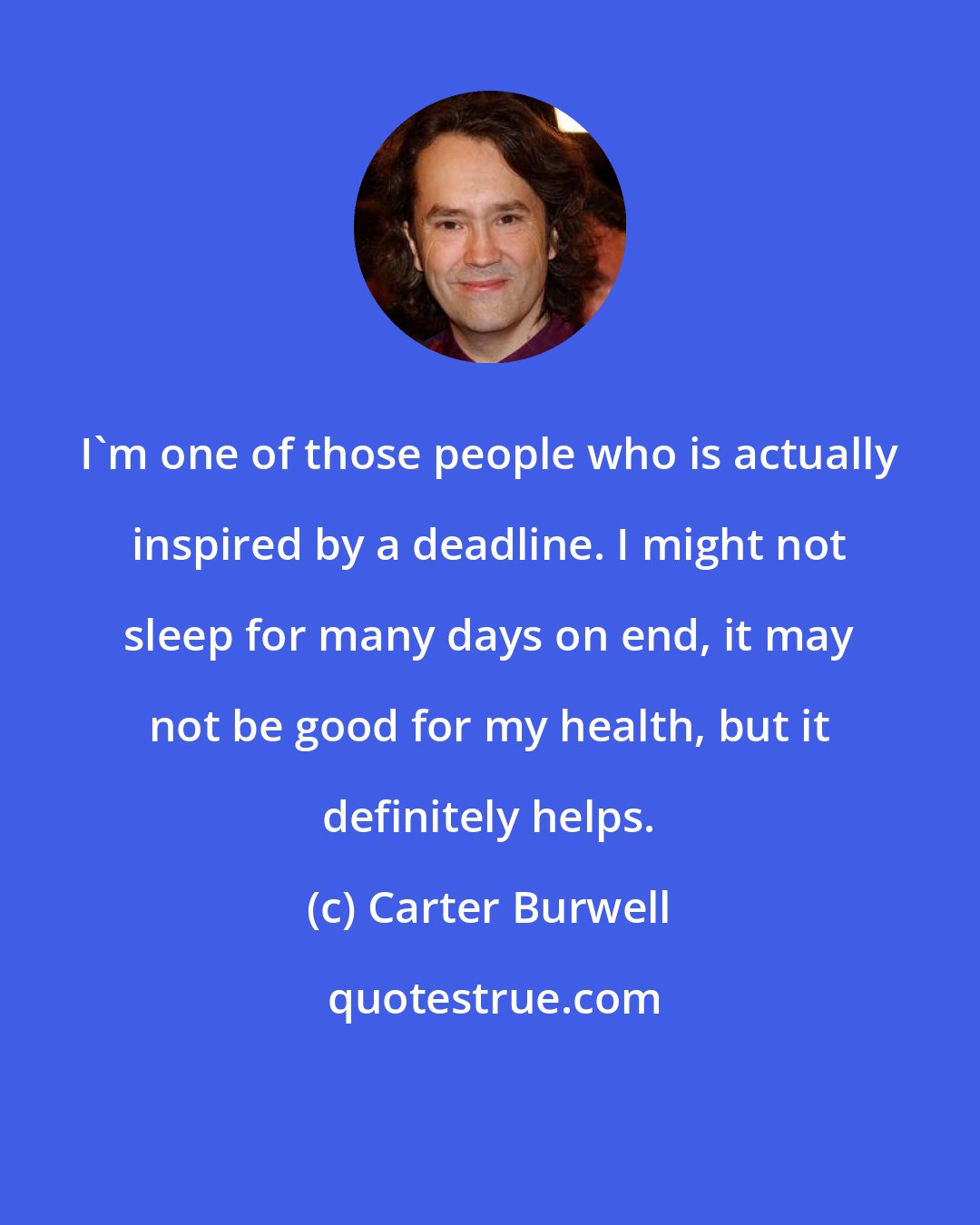 Carter Burwell: I'm one of those people who is actually inspired by a deadline. I might not sleep for many days on end, it may not be good for my health, but it definitely helps.