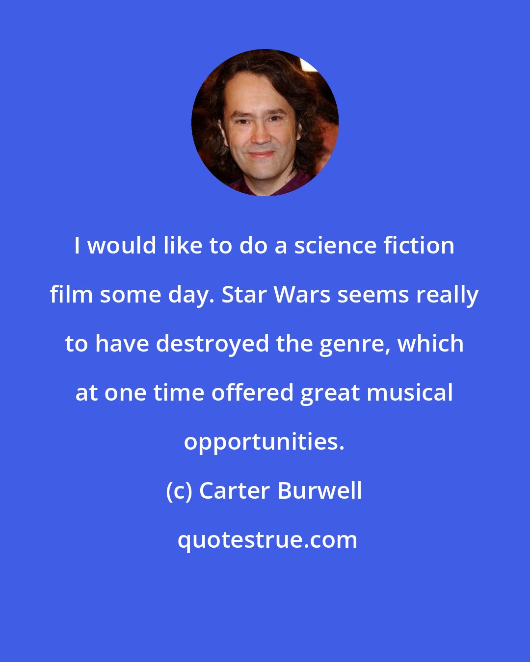 Carter Burwell: I would like to do a science fiction film some day. Star Wars seems really to have destroyed the genre, which at one time offered great musical opportunities.