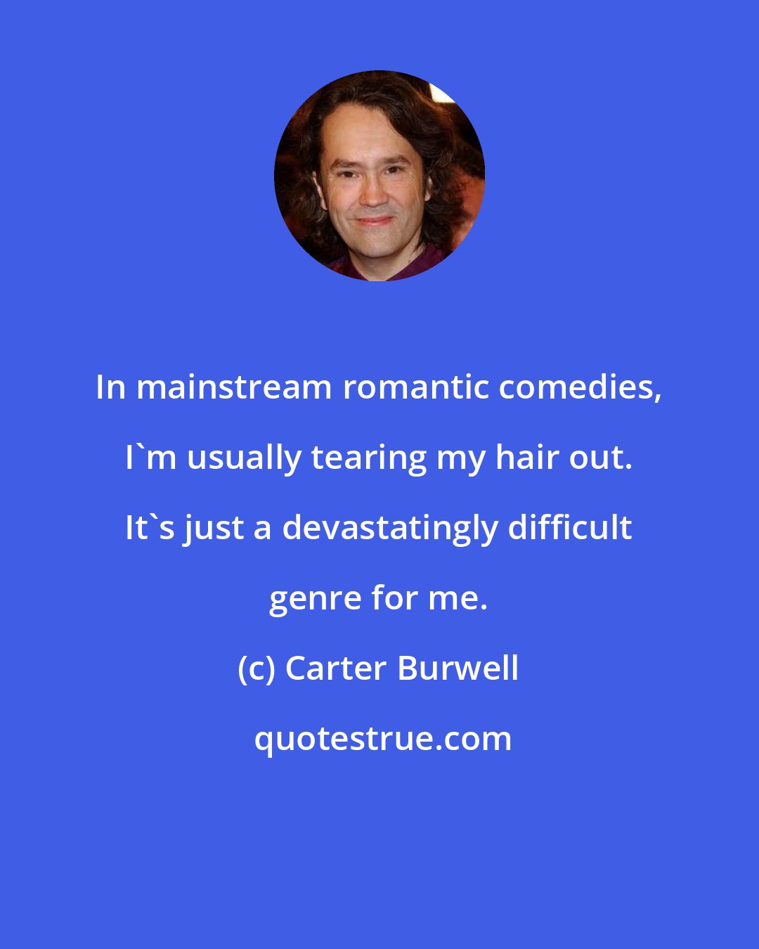 Carter Burwell: In mainstream romantic comedies, I'm usually tearing my hair out. It's just a devastatingly difficult genre for me.