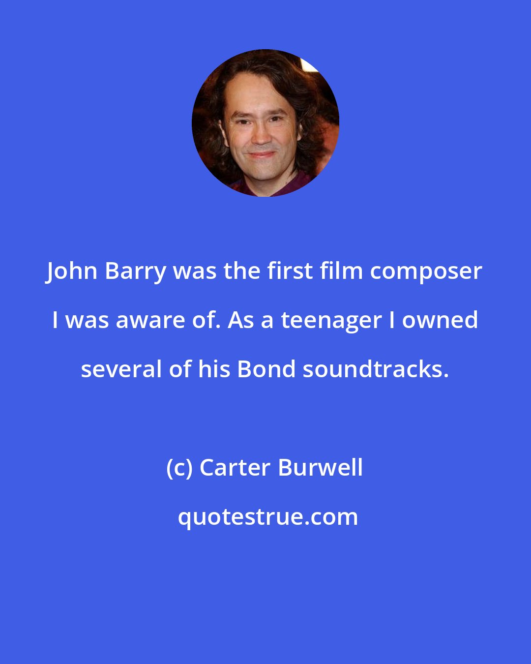 Carter Burwell: John Barry was the first film composer I was aware of. As a teenager I owned several of his Bond soundtracks.