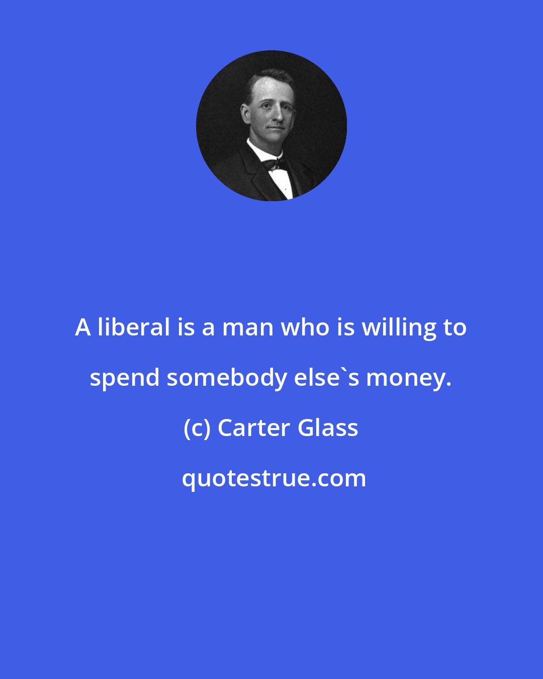 Carter Glass: A liberal is a man who is willing to spend somebody else's money.