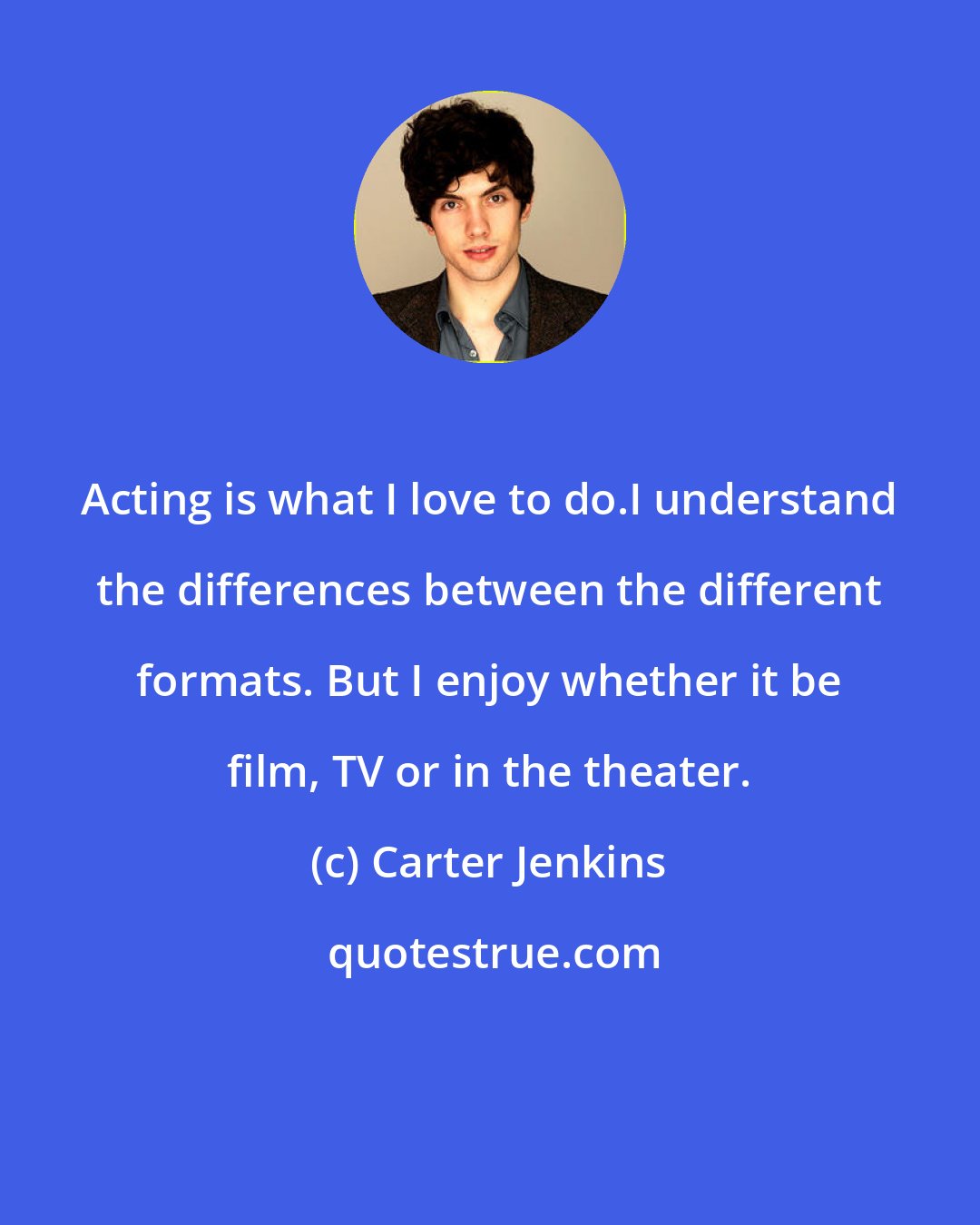 Carter Jenkins: Acting is what I love to do.I understand the differences between the different formats. But I enjoy whether it be film, TV or in the theater.