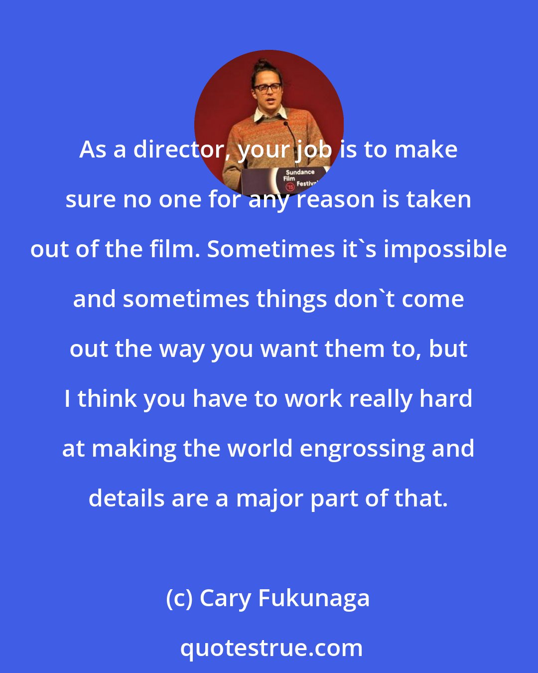 Cary Fukunaga: As a director, your job is to make sure no one for any reason is taken out of the film. Sometimes it's impossible and sometimes things don't come out the way you want them to, but I think you have to work really hard at making the world engrossing and details are a major part of that.