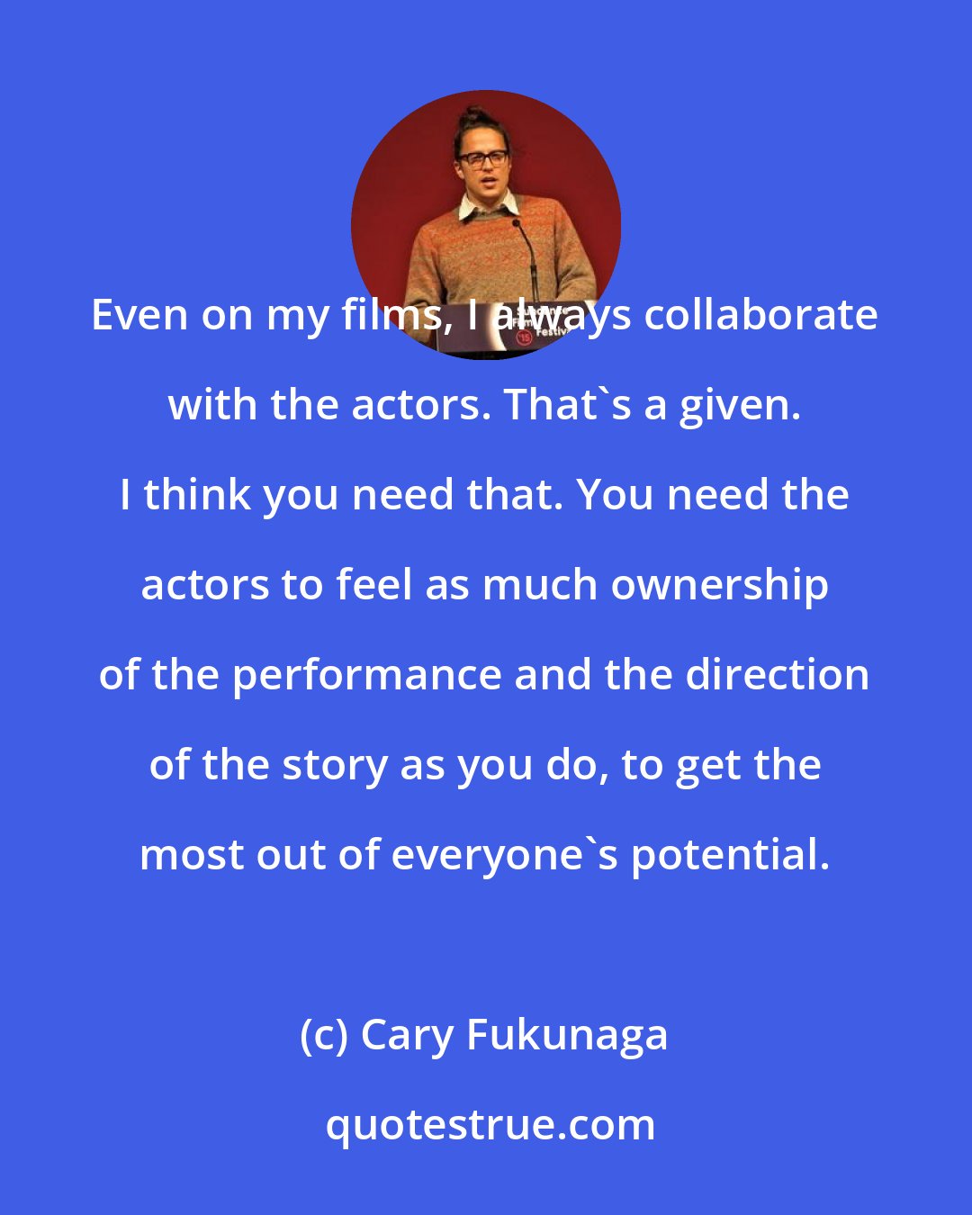 Cary Fukunaga: Even on my films, I always collaborate with the actors. That's a given. I think you need that. You need the actors to feel as much ownership of the performance and the direction of the story as you do, to get the most out of everyone's potential.