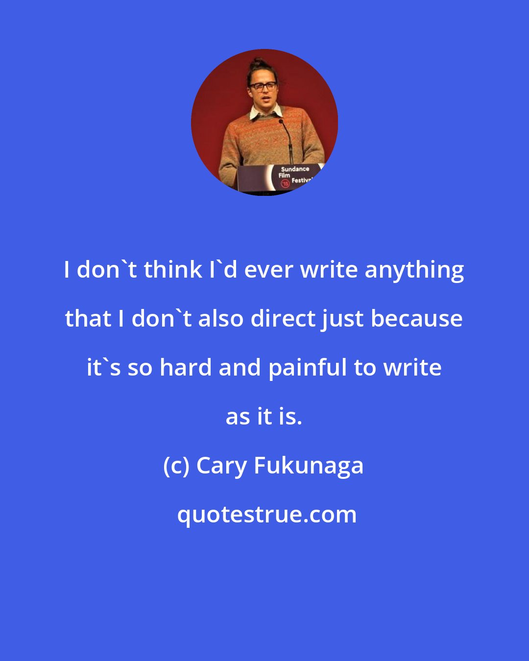 Cary Fukunaga: I don't think I'd ever write anything that I don't also direct just because it's so hard and painful to write as it is.
